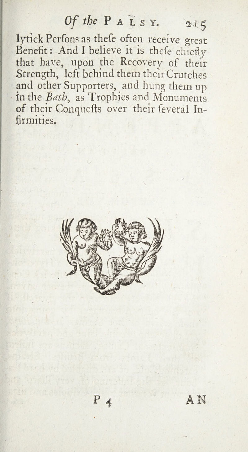 Of the Pals y. as; * lytick Perfons as thefe often receive great Benefit: And I believe it is thefe chiefly that have, upon the Recovery of their Strength, left behind them their Crutches and other Supporters, and hung them up - in the Bath, as Trophies and Monuments of their Conquefts over their feveral In¬ firmities.