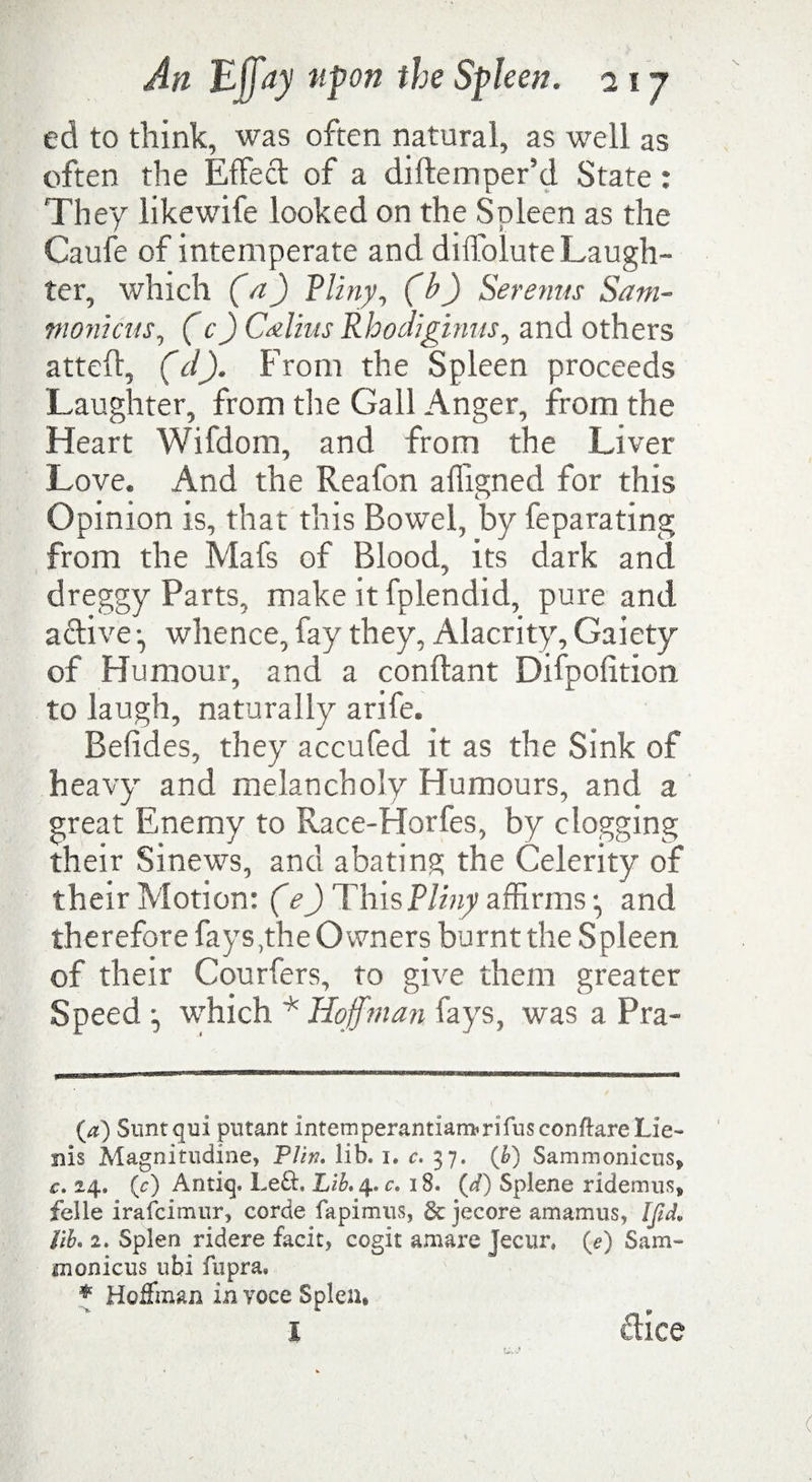 ed to think, was often natural, as well as often the Effecl of a diftemper’d State: They like wife looked on the Spleen as the Caufe of intemperate and diifolute Laugh¬ ter, which (a) Pliny, (b) Seremts Sam- womens, ( c) Calms Rhodiginus, and others atteft, (cl). From the Spleen proceeds Laughter, from the Gall Anger, from the Heart Wifdom, and from the Liver Love. And the Reafon afligned for this Opinion is, that this Bowel, by feparating from the Mafs of Blood, its dark and dreggy Parts, make it fplendid, pure and active •, whence, fay they, Alacrity, Gaiety of Humour, and a conftant Difpofition to laugh, naturally arife. Befides, they accufed it as the Sink of heavy and melancholy Humours, and a great Enemy to Race-Horfes, by clogging their Sinews, and abating the Celerity of their Motion: (e) This Pliny affirms * *, and therefore fays ,the Owners burnt the Spleen of their Courfers, to give them greater Speed •, which * Hoffman fays, was a Pra- (a) Suntqui putant internperantiarrfcrifusconftare Lie- nis Magnitudine, PUn. lib. 1. c. 37. (h) Sammonicus* c. 24. (r) Antiq. Left. Lib*$*c, 18. {d) Splene ridemus* felle irafeimur, corde fapimus, §c jecore amamus, Ifid* lib. 2. Splen ridere facit, coglt amare Jecur, {e) Sam- monicus ubi fupra, * Hoffman in yoce Splen*