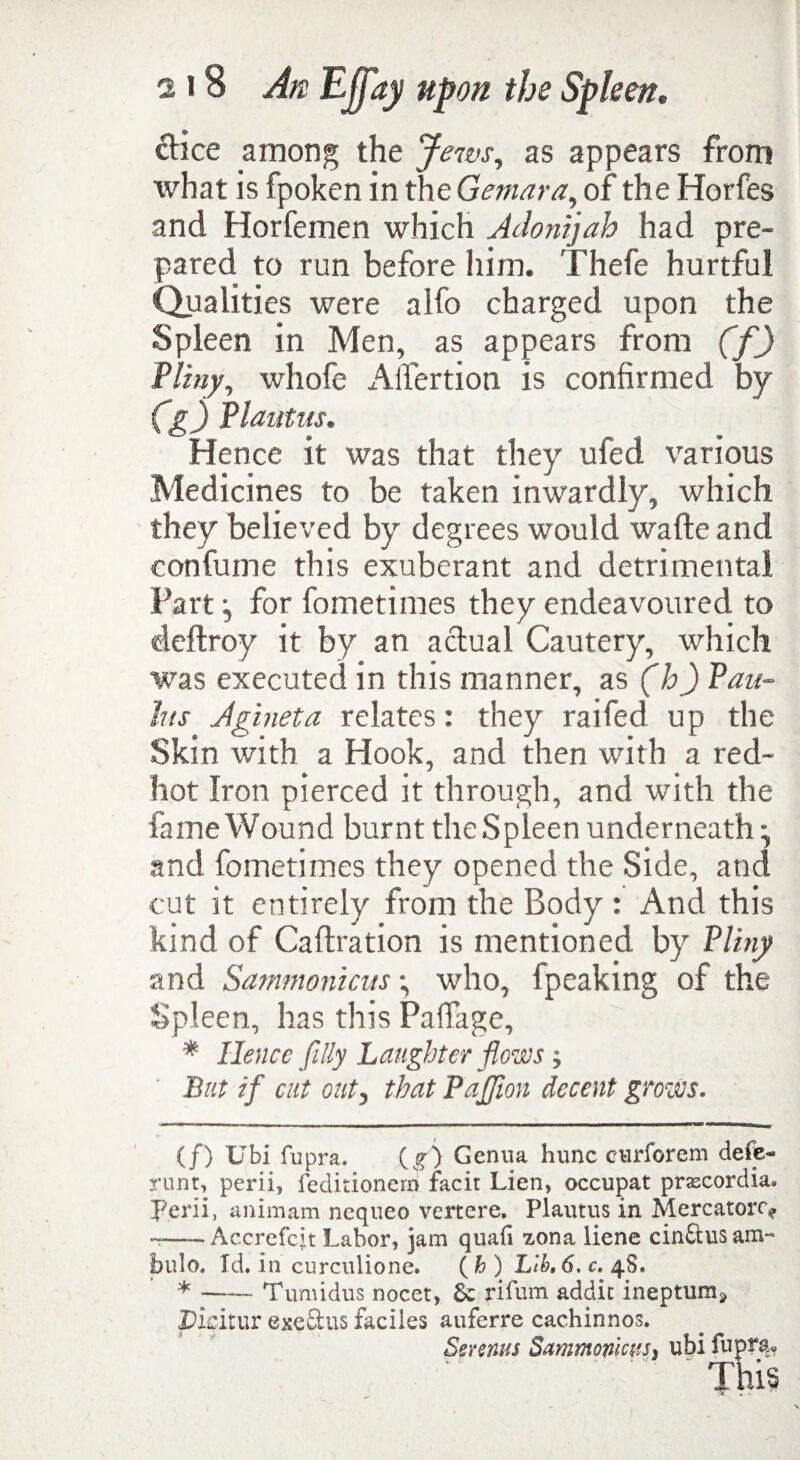 dice among the Jews, as appears from what is fpoken in the Gemara, of the Horfes and Horfemen which Adonijah had pre¬ pared to run before him. Thefe hurtful Qualities were alfo charged upon the Spleen in Men, as appears from (f) Pliny, whofe Alfertion is confirmed by Cg) Plautus. Hence it was that they ufed various Medicines to be taken inwardly, which they believed by degrees would wafte and eonfume this exuberant and detrimental Part:, for fometimes they endeavoured to deflroy it by an actual Cautery, which was executed in this manner, as (h) Pan- Ins Jgineta relates: they railed up the Skin with a Hook, and then with a red- hot Iron pierced it through, and with the fame Wound burnt the Spleen underneath^ and fometimes they opened the Side, and cut it entirely from the Body: And this kind of Caltration is mentioned by Pliny and Sammonicus •, who, fpeaking of the Spleen, has this PalTage, * Hence filly Laughter flows; But if cut out, that PaJJion decent grows. (/) Ubi fupra. (g) Genua hunc curforem defe- runt, perii, feditionern facit Lien, occupat prascordia. L'erii, animam ncqueo vertere. Plautus in Mercatorc> ...-Accrefcjt Labor, jam quad zona liene cinftus am- bulo. Td. in curculione. (h) Lih,6.c.^S. * -Tumidus nocet, & rifum addit ineptura, Picitur exeftus faciles auferre cachinnos. Serenas Sammomus, ubi fupra. This