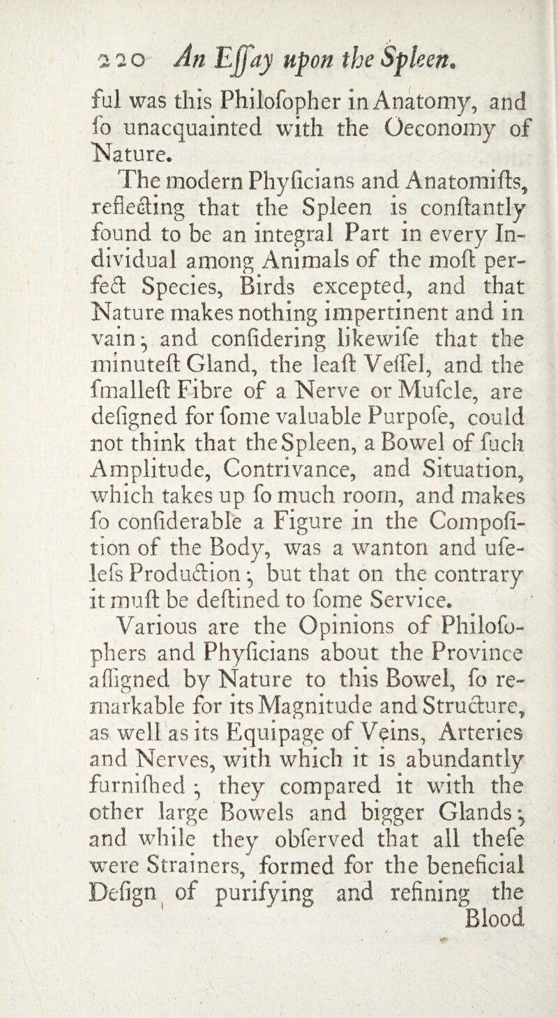 ful was this Philofopher in Anatomy, and fo unacquainted with the Oeconomy of Nature. The modern Phyficians and Anatomifts, reflecting that the Spleen is conftantly found to be an integral Part in every In¬ dividual among Animals of the molt per¬ fect Species, Birds excepted, and that Nature makes nothing impertinent and in vain and confidering likewife that the minuteft Gland, the lead Veifel, and the fmalleft Fibre of a Nerve or Mufcle, are defigned for fome valuable Purpofe, could not think that the Spleen, a Bowel of fuch Amplitude, Contrivance, and Situation, which takes up fo much room, and makes fo confiderable a Figure in the Compofi- tion of the Body, was a wanton and ufe- lefs Produdion *, but that on the contrary it mud be dedined to fome Service. Various are the Opinions of Philofo- phers and Phyficians about the Province affigned by Nature to this Bowel, fo re¬ markable for its Magnitude and Strudure, as well as its Equipage of Veins, Arteries and Nerves, with which it is abundantly furnifhed • they compared it with the other large Bowels and bigger Glands*, and while they obferved that all thefe were Strainers, formed for the beneficial of purifying and refining the Blood