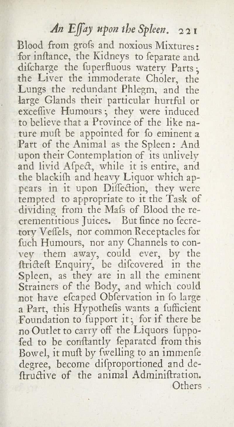 Blood from grofs and noxious Mixtures: for inftance, the Kidneys to feparate and difcharge the fuperfluous watery Parts • the Liver the immoderate Choler, the Lungs the redundant Phlegm, and the large Glands their particular hurtful or exceffive Humours •, they were induced to believe that a Province of the like na¬ ture mu ft be appointed for fo eminent a Part of the Animal as the Spleen: And upon their Contemplation of its unlively and livid Afpeft, while it is entire, and the blackifh and heavy Liquor which ap¬ pears in it upon Diuection, they were tempted to appropriate to it the Task of dividing from the Mafs of Blood the re- crementitious Juices. But fince no fecre- tory VelfeJs, nor common Receptacles for fuch Humours, nor any Channels to con¬ vey them away, could ever, by the ftricteft Enquiry, be difcovered in the Spleen, as they are in all the eminent Strainers of the Body, and which could not have efcaped Obfervation in fo large a Part, this Hypothefis wants a fufficient Foundation to fupport it:, for if there be no Outlet to carry off the Liquors fuppo- fed to be conftantly feparated from this Bowel, it muft by fwelling to an immenfe degree, become difproportioned and de- ftruclive of the animal Adminiftration. ^Others