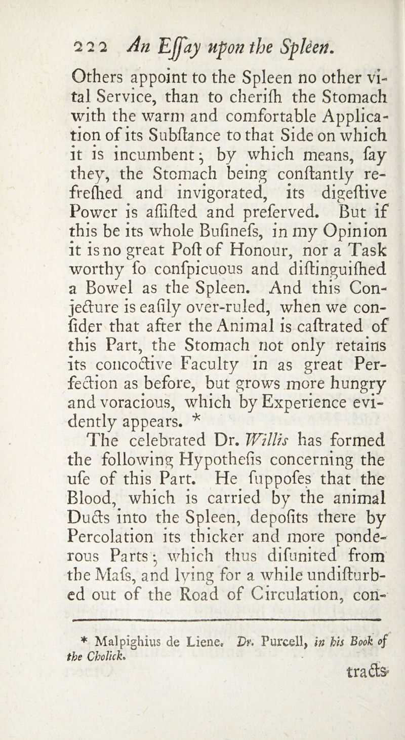 Others appoint to the Spleen no other vi¬ tal Service, than to cherilh the Stomach with the warm and comfortable Applica¬ tion of its Subfiance to that Side on which it is incumbent ^ by which means, fay they, the Stomach being conflantly re- frefhed and invigorated, its digeflive Power is aflifled and preferved. But if this be its whole Bufinefs, in my Opinion it is no great Port of Honour, nor a Task worthy fo confpicuous and diftinguifhed a Bowel as the Spleen. And this Con- je&ure is eafily over-ruled, when we con¬ sider that after the Animal is caftrated of this Part, the Stomach not only retains its concoctive Faculty in as great Per¬ fection as before, but grows more hungry and voracious, which by Experience evi¬ dently appears. * The celebrated Dr. Willis has formed the following Hypothefis concerning the ufe of this Part. He fuppofes that the Blood, which is carried by the animal Duds into the Spleen, depofits there by Percolation its thicker and more ponde¬ rous Partswhich thus difunited from the Mafs, and lying for a tvhile undifturb- ed out of the Road of Circulation, con- * Malpighius de Liene, Dr. Purcell, in his Book of the Cholich tra&s*