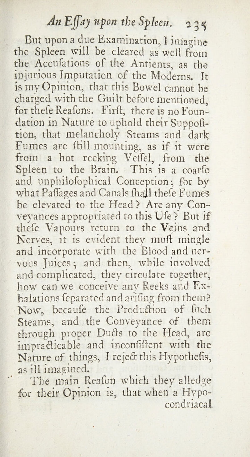 But upon a due Examination, 1 imagine the Spleen will be cleared as well from the Accufations of the Antients, as the injurious Imputation of the Moderns. It is my Opinion, that this Bowel cannot be charged with the Guilt before mentioned, for fhele Reafons. Firft, there is no Foun¬ dation in Nature to uphold their Suppoft- tion, that melancholy Steams and dark Fumes are ftill mounting, as if it were from a hot reeking Velfel, from the Spleen to the Brain. This is a coarfe and unphilofophical Conception; for by what Paffages and Canals fhaJl thefe Fumes be elevated to the Head ) Are any Con¬ veyances appropriated to this Ufe > But if thefe Vapours return to the Veins and Nerves, it is evident they mu ft mingle and incorporate with the Blood and ner¬ vous Juices and then, while involved and complicated, they circulate together, how can we conceive any Reeks and Ex¬ halations feparated and arifing from them? Now7, becaufe the Production of fuch Steams, and the Conveyance of them through proper Ducts to the Head, are impracticable and inconfiflent with the Nature of things, I reject this Hypothefis, as ill imagined. The main Reafon which they alledge for their Opinion is, that when a Hypo- condriacal
