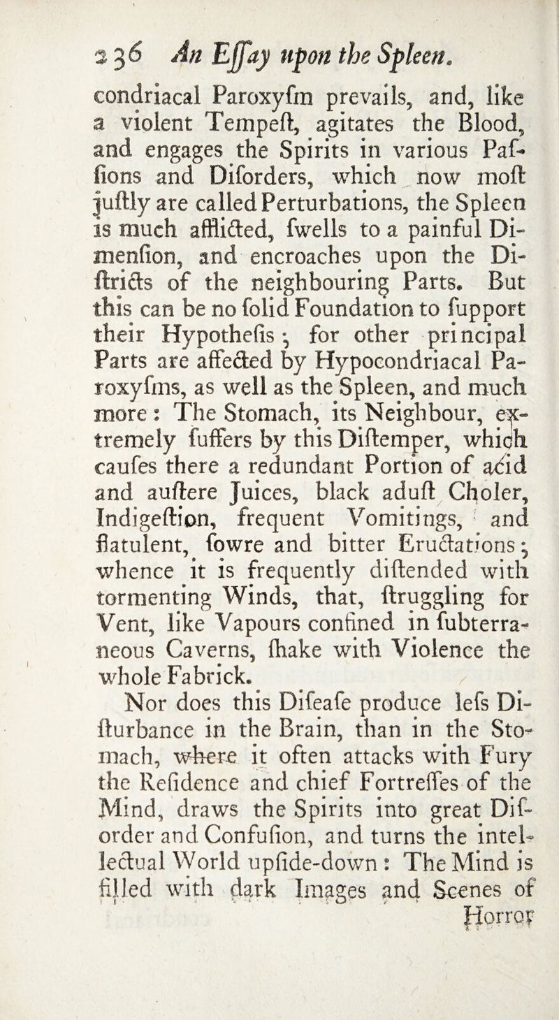 condriacal Paroxyfin prevails, and, like a violent Tempeft, agitates the Blood, and engages the Spirits in various Paf* lions and Diforders, which now mod juftly are called Perturbations, the Spleen is much affli&ed, fwells to a painful Di- menfion, and encroaches upon the Di- ftritls of the neighbouring Parts. But this can be no folid Foundation to fupport their Hypothecs •, for other principal Parts are affe&ed by Hypocondriacal Pa- roxyfms, as well as the Spleen, and much more : The Stomach, its Neighbour, ex¬ tremely fuffers by this Diftemper, which caufes there a redundant Portion of adid and auftere Juices, black adult Choler, Indigeftion, frequent Vomitings, ; and flatulent, fowre and bitter Eructations -y whence it is frequently diftended with tormenting Winds, that, ftruggling for Vent, like Vapours confined in fubterra- neous Caverns, {hake with Violence the whole Fa brick. Nor does this Difeafe produce lefs Di- Iturbance in the Brain, than in the Sto¬ mach, where it often attacks with Fury the Refidence and chief FortrelTes of the Mind, draws the Spirits into great Dis¬ order and Confufion, and turns the intel¬ lectual World upfide-down : The Mind is filled with dark Images and Scenes of Horror - T* ' f