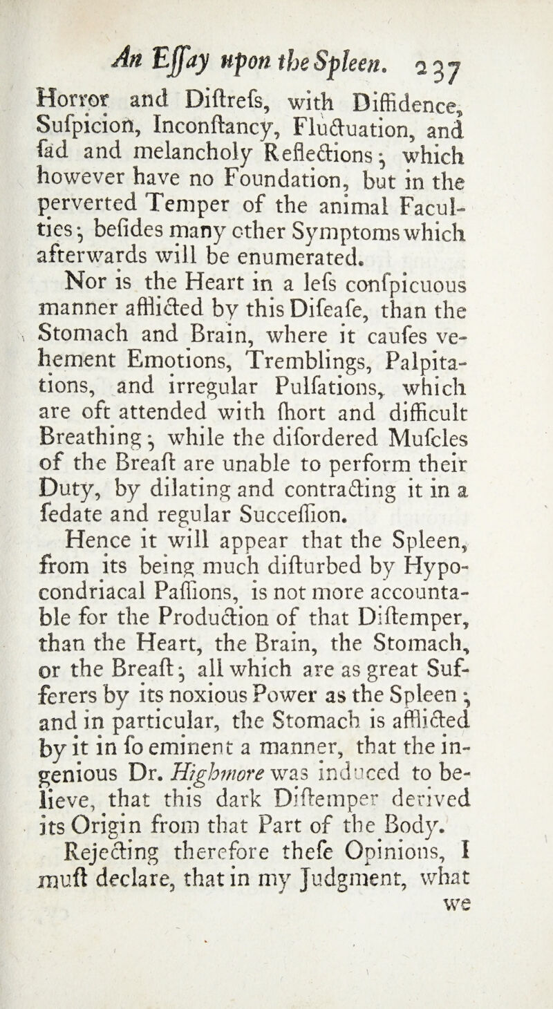 Horror and Didrefs, with Diffidence, Sufpicion, Incondancy, Fluctuation, and fad and melancholy Reflections which however have no Foundation, but in the perverted Temper of the animal Facul¬ ties-, befides many other Symptoms which afterwards will be enumerated. Nor is the Heart in a lefs confpicuous manner afflicted by this Difeafe, than the Stomach and Brain, where it caufes ve¬ hement Emotions, Tremblings, Palpita¬ tions, and irregular Pulfations, which are oft attended with ffiort and difficult Breathing *, while the difordered Mufcles of the Bread are unable to perform their Duty, by dilating and contracting it in a fedate and regular Succeffion. Hence it will appear that the Spleen, from its being much dilturbed by Hypo- condriacal Paffions, is not more accounta¬ ble for the Production of that Diltemper, than the Heart, the Brain, the Stomach, or the Bread j all which are as great Suf¬ ferers by its noxious Power as the Spleen \ and in particular, the Stomach is afflicted by it in fo eminent a manner, that the in¬ genious Dr. Highmore was induced to be¬ lieve, that this dark Didemper derived its Origin from that Part of the Body. Rejecting therefore thefe Opinions, I mud declare, that in my Judgment, what we * /