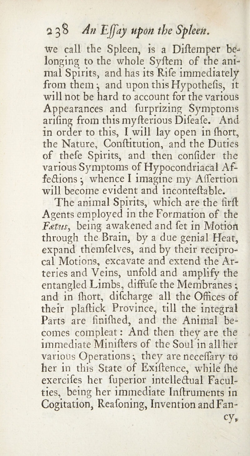 we call the Spleen, is a Diftemper be¬ longing to the whole Syftem of the ani¬ mal Spirits, and has its Rife immediately from them j and upon this Hypothecs, it will not be hard to account for the various Appearances and furprizing Symptoms arifing from this myfterious Difeafe. And in order to this, I will lay open in fhort, the Nature, Conftitution, and the Duties of thefe Spirits, and then conlider the various Symptoms of Hypocondriacal Af¬ fections •, whence I imagine my Affertion will become evident and inconteftable. The animal Spirits, which are the firft Agents employed in the Formation of the F*tus, being awakened and fet in Motion through the Brain, by a due genial Heat, expand themfelves, and by their recipro¬ cal Motions, excavate and extend the Ar¬ teries and Veins, unfold and amplify the entangled Limbs, diffufe the Membranes; and in Ihort, difcharge all the Offices of their plaftick Province, till the integral Parts are liniffied, and the Animal be¬ comes compleat: And then they are the immediate Minifters of the Soul in all her various Operations ^ they are neceffary to her in this State of Exiftence, while Ihe exercifes her fuperior intellectual Facul¬ ties, being her immediate Inftruments in Cogitation, Reafoning, Invention and Fan¬ cy,