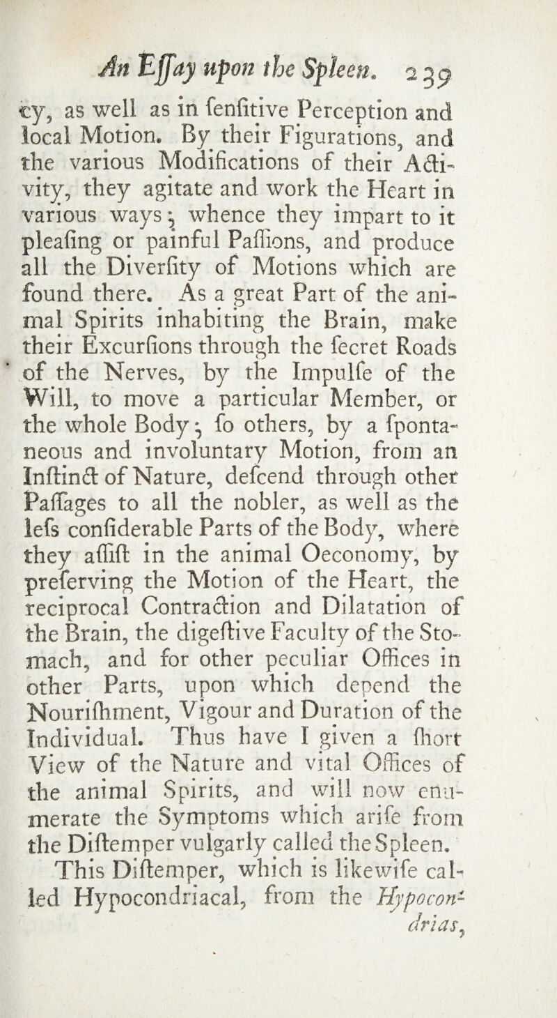 cy, as well as in fenfitive Perception and local Motion. By their Figurations, and the various Modifications of their Acti¬ vity, they agitate and work the Heart in various ways ^ whence they impart to it pleafing or painful Pafiions, and produce all the Diverfity of Motions which are found there. As a great Part of the ani¬ mal Spirits inhabiting the Brain, make their Excurfions through the fecret Roads 1 of the Nerves, by the Impulfe of the Will, to move a particular Member, or the whole Body ^ fo others, by a fponta- neons and involuntary Motion, from an Inftinct of Nature, defcend through other Pafiages to all the nobler, as well as the lefs confiderable Parts of the Body, where they afiift in the animal Oeconomy, by preferving the Motion of the Heart, the reciprocal Contraction and Dilatation of the Brain, the digeftive Faculty of the Sto¬ mach, and for other peculiar Offices in other Parts, upon which depend the Nourifitment, V igour and Duration of the Individual. Thus have 1 given a fliort View of the Nature and vital Offices of the animal Spirits, and will now enu¬ merate the Symptoms which arife from the Diftemper vulgarly called the Spleen. This Diftemper, which is likewife cal¬ led Hypocondnacal, from the Hypocon- dr'ias,