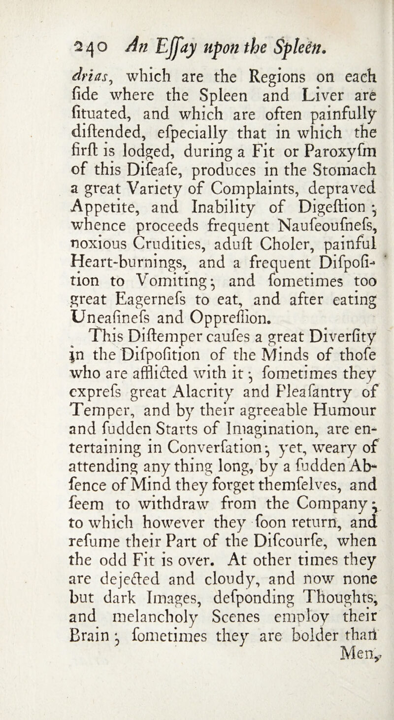 drias, which are the Regions on each fide where the Spleen and Liver are fituated, and which are often painfully diftended, efpecially that in which the firft is lodged, during a Fit or Paroxyfm of this Difeafe, produces in the Stomach a great Variety of Complaints, depraved Appetite, and Inability of Digeftion whence proceeds frequent Naufeoufnefs, noxious Crudities, adufl Choler, painful Heart-burnings, and a frequent Difpofi- tion to Vomiting ^ and fometimes too great Eagernefs to eat, and after eating Uneafinefs and Oppreffion, This Diftemper caufes a great Diverfity |n the Difpofition of the Minds of thofe who are afflicted with it j fometimes they exprefs great Alacrity and Fleafantry of Temper, and by their agreeable Humour and fudden Starts of Imagination, are en¬ tertaining in Converfation •, yet, weary of attending anything long, by a fuddenAb- fence of Mind they forget themfelves, and feem to withdraw from the Company \ to which however they foon return, and refume their Part of the Difcourfe, when the odd Fit is over. At other times they are deje&ed and cloudy, and now none but dark Images, defponding Thoughts, and melancholy Scenes emnloy their Brain •, fometimes they are bolder than Men*.