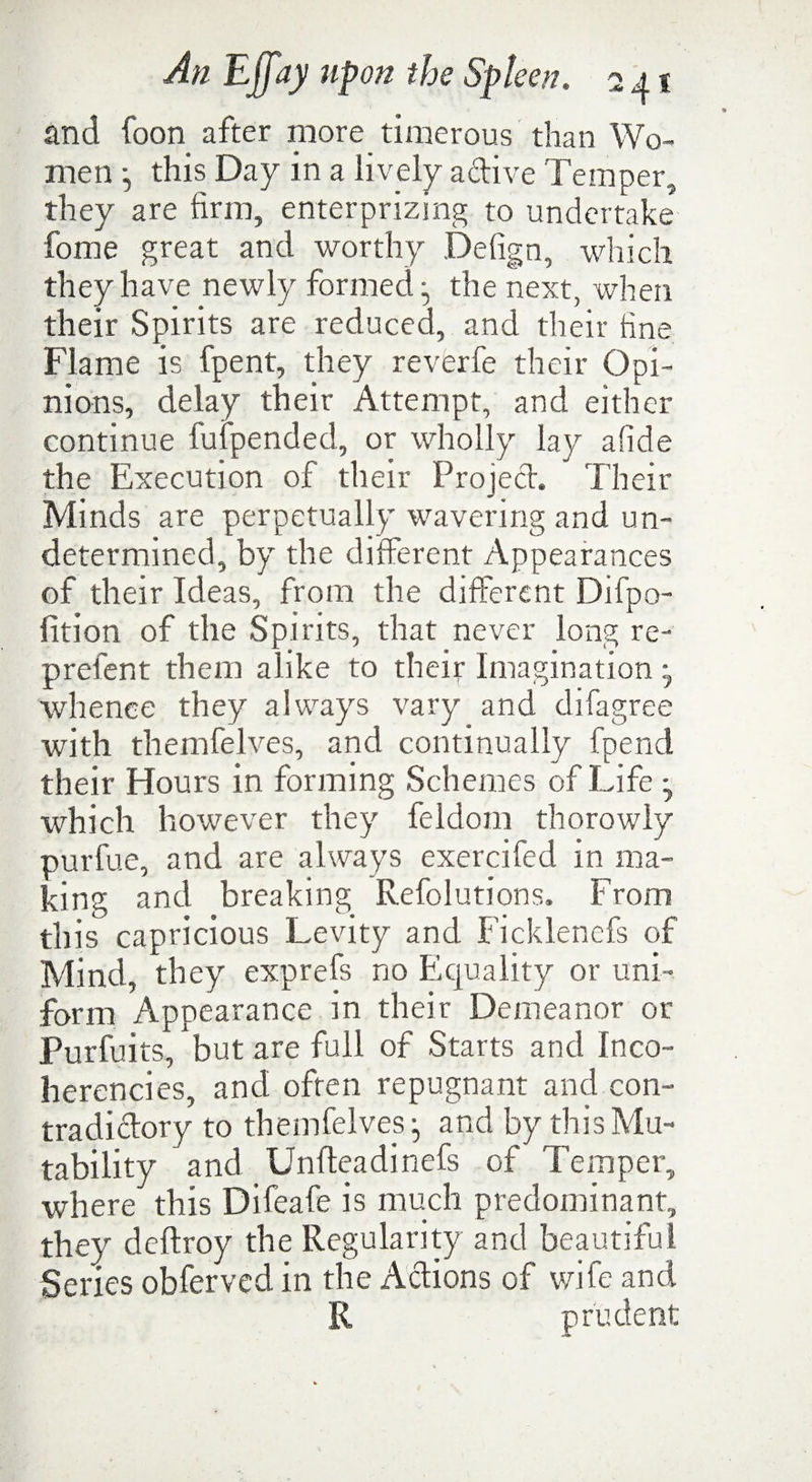 and foon after more timerous than Wo¬ men j this Day in a lively a dive Temper, they are firm, enterprizmg to undertake fome great and worthy Defign, which they have newly formed the next, when their Spirits are reduced, and their fine Flame is fpent, they reverfe their Opi¬ nions, delay their Attempt, and either continue fufpended, or wholly lay afide the Execution of their Projed. Their Minds are perpetually wavering and un¬ determined, by the different Appearances of their Ideas, from the different Difpo- fition of the Spirits, that never long re- prefent them alike to their Imagination whence they always vary and difagree with theinfelves, and continually fpencl their Hours in forming Schemes of Life which however they feldom thorowly purfue, and are always exercifed in ma¬ king and breaking Refolutions. From this capricious Levity and Ficklencfs of Mind, they exprefs no Equality or uni¬ form Appearance in their Demeanor or Purfuits, but are full of Starts and Inco¬ herencies, and often repugnant and con- tradidory to themfelves- and by this Mu¬ tability and Unfteadinefs of Temper, where this Difeafe is much predominant, they deftroy the Regularity and beautiful Series obferved. in the Adions of wife and R prudent