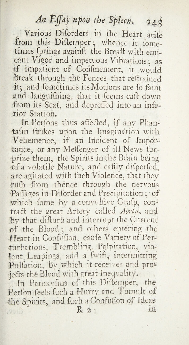 Various Difordcrs in the Heart arife from this Diftemper ^ whence it fome- times fpriiigs agairift the Bread: with emi- cant Vigor and impetuous Vibrations: as if impatient of Confinement, it would break through the Fences that retrained it- and fometimes its Motions are fo faint and languishing, that it feems call down from its Seat, and depreffed into an infe¬ rior Station. In Perfons thus affected, if any Phan- tafm ftnkes upon the Imagination with Vehemence, if an Incident of Impor¬ tance, or any Meffenger of ill News fur- prize them, the Spirits in the Brain being of a volatile Nature, and ealiiy difperfed, are agitated with fuch Violence, that they ruff from thence through the nervous Paffa?es in Diforder and Precipitation } of which Some by a convulfive Grafp, con-5 tract the great Artery called Aorta, and by that diffurb and interrupt the Current of the Blood • and others entering the Heart in Confufion, caufe Variety of Per¬ turbations, Trembling, Probation,. vio¬ lent Leapings and a fwif,- intermitting Puliation, by,which it receives and pro¬ jects the Blood with great Inequality. In Paroxyfms of this D'ftemper, the Perfon feels fuch a Furry and Tumult of the Spirits, and fuch a Confufion of Ideas . R 2 m