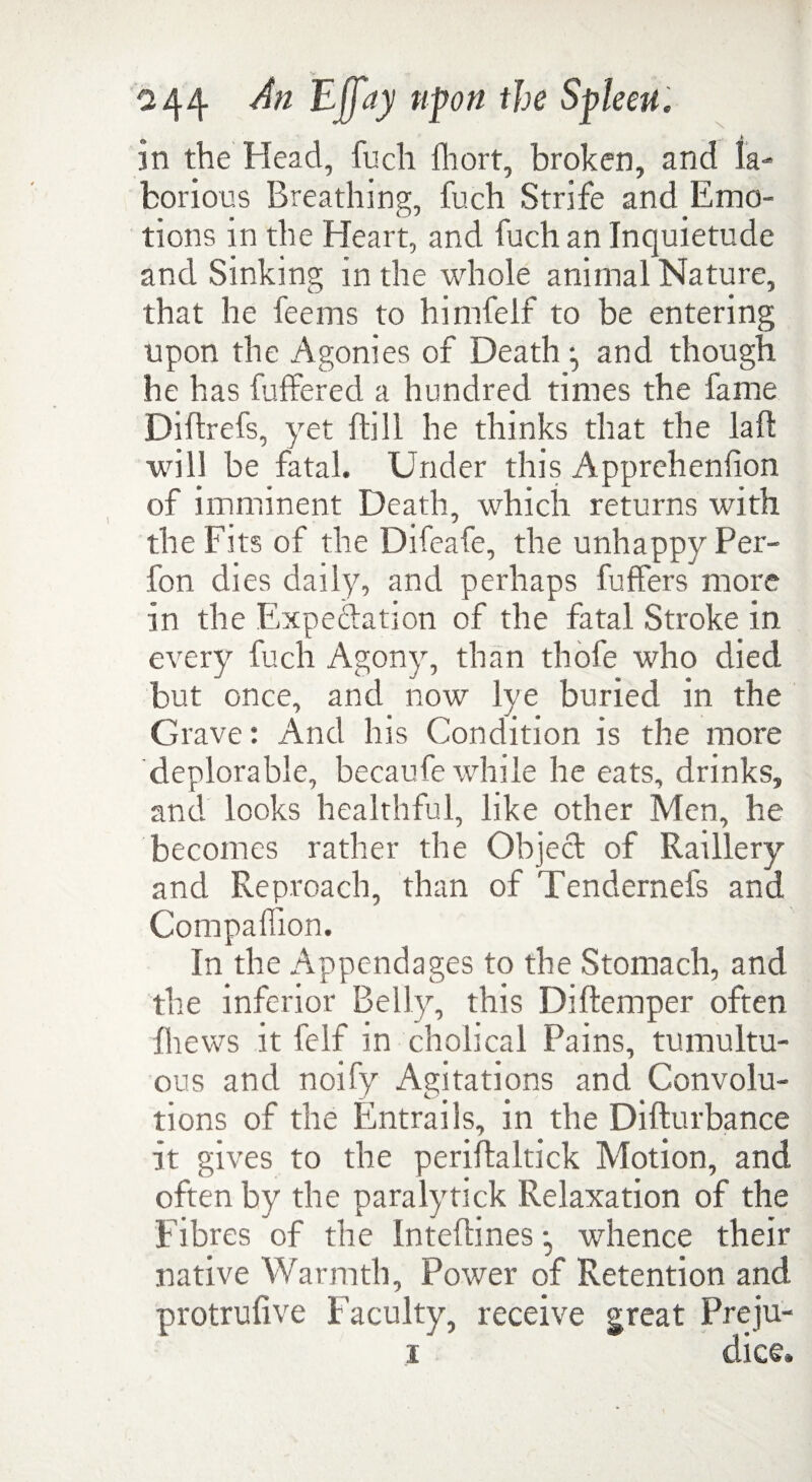 in the Head, fuch fhort, broken, and la¬ borious Breathing, fuch Strife and Emo¬ tions in the Heart, and fuch an Inquietude and Sinking in the whole animal Nature, that he feems to himfelf to be entering upon the Agonies of Death and though he has differed a hundred times the fame Diflrefs, yet {till he thinks that the laft will be fatal. Under this Apprehenfon of imminent Death, which returns with the Fits of the Difeafe, the unhappy Per- fon dies daily, and perhaps differs more in the Expectation of the fital Stroke in every fuch Agony, than thole who died but once, and now lye buried in the Grave: And his Condition is the more deplorable, becaufe while he eats, drinks, and looks healthful, like other Men, he becomes rather the Object of Raillery and Reproach, than of Tendernefs and Companion. In the Appendages to the Stomach, and the inferior Belly, this Diftemper often fhews it felf in cholical Pains, tumultu¬ ous and noify Agitations and Convolu¬ tions of the Entrails, in the Difturbance It gives to the periftaltick Motion, and often by the paralytick Relaxation of the fibres of the Intefhnes •, whence their native Warmth, Power of Retention and protrufive Faculty, receive great Preju- i' dice*