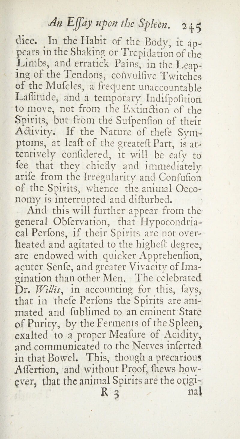 dice. In the Habit of the Body, it ap¬ pears in the Shaking or Trepidation of the Limbs, and erratick Pains, in the Leap¬ ing of the Tendons, convulfive Twitches of the Mufcles, a frequent unaccountable Laffitude, and a temporary Indifpofition to move, not from the Extinction of the Spirits, but from the Sufpenfion of their Activity. If the Nature of thefe Sym¬ ptoms, at lead of the greateft Part, is at¬ tentively considered, it will be eafy to fee that they chiefly and immediately arife from the Irregularity and Confufion of the Spirits, whence the animal Oeco- nomy is interrupted and difturbed. And this will further appear from the general Obfervation, that Hypocondria- cal Perfons, if their Spirits are not over¬ heated and agitated to the high eft degree, are endowed with quicker Apprehenlion, acuter Senfe, and greater Vivacity of Ima¬ gination than other Men. The celebrated Dr. Willis, in accounting for this, fays, that in thefe Perfons the Spirits are ani¬ mated and fublimed to an eminent State of Purit y, by the Ferments of the Spleen, exalted to a proper Meafure of Acidity, and communicated to the Nerves inferted in that Bowel. This, though a precarious Affertion, and without Proof, (hews how¬ ever, that the animal Spirits are the otigi- R 3 ml