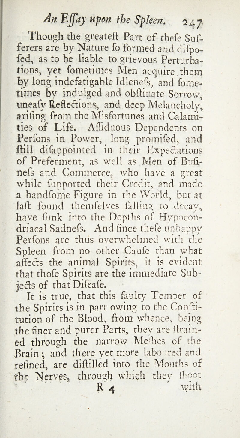 Though the greateft Part of thefe Suf¬ ferers are by Nature fo formed and difpo- fed, as to be liable to grievous Perturba¬ tions, yet fometimes Men acquire them by long indefatigable Idlenefs, and fome¬ times by indulged and obdinate Sorrow, uneafy Reflections, and deep Melancholy, arifing from the Misfortunes and Calami¬ ties of Life. Afllduous Dependents on Perfons in Power, long promifed, and dill difappointed in their Expectations of Preferment, as well as Men of Bufi- nefs and Commerce, who have a great while fupported their Credit, and made a handfome Figure in the World, but at lad found themfelves falling to decay, have funk into the Depths of Hypocon- driacal Sadnefs. And (ince thefe unhappy Perfons are thus overwhelmed with the Spleen from no other Caufe than what affects the animal Spirits, it is evident that thofe Spirits are the immediate Sub¬ jects of that Difeafe. It is true, that this faulty Temper of the Spirits is in part owing to the Condi- tution of the Blood, from whence, being the finer and purer Parts, thev are drain¬ ed through the narrow Me flies of the Brain ^ and there yet more laboured and refined, are diddled into the Mouths of the Nerves, through which they (hoot