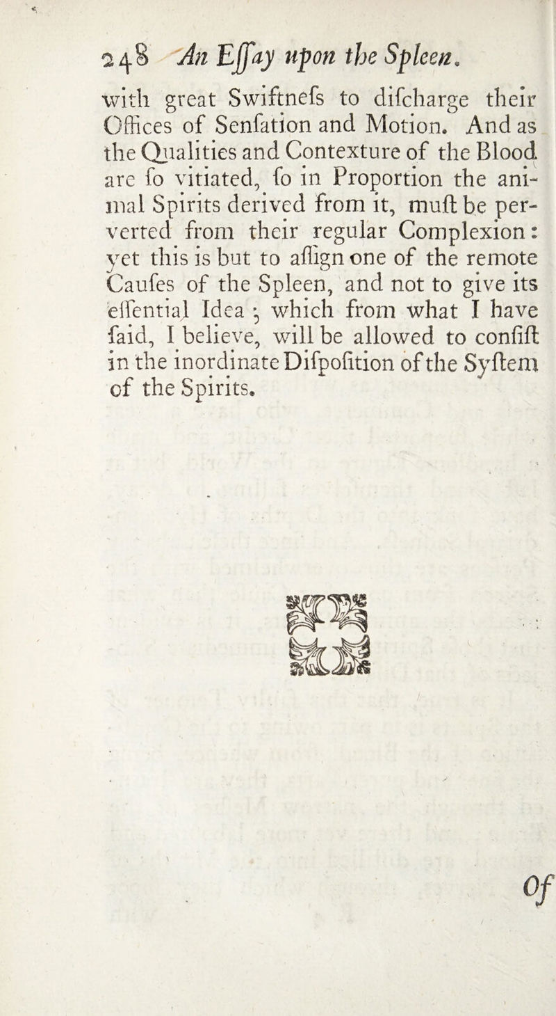 with great Swiftnefs to difcharge their Offices of Senfation and Motion. And as the Qualities and Contexture of the Blood are fo vitiated, fo in Proportion the ani¬ mal Spirits derived from it, mud be per¬ verted from their regular Complexion: yet this is but to affign one of the remote Caufes of the Spleen, and not to give its eifential Idea •, which from what I have faid, I believe, will be allowed to confift in the inordinate Difpofition of the Syftem of the Spirits. of