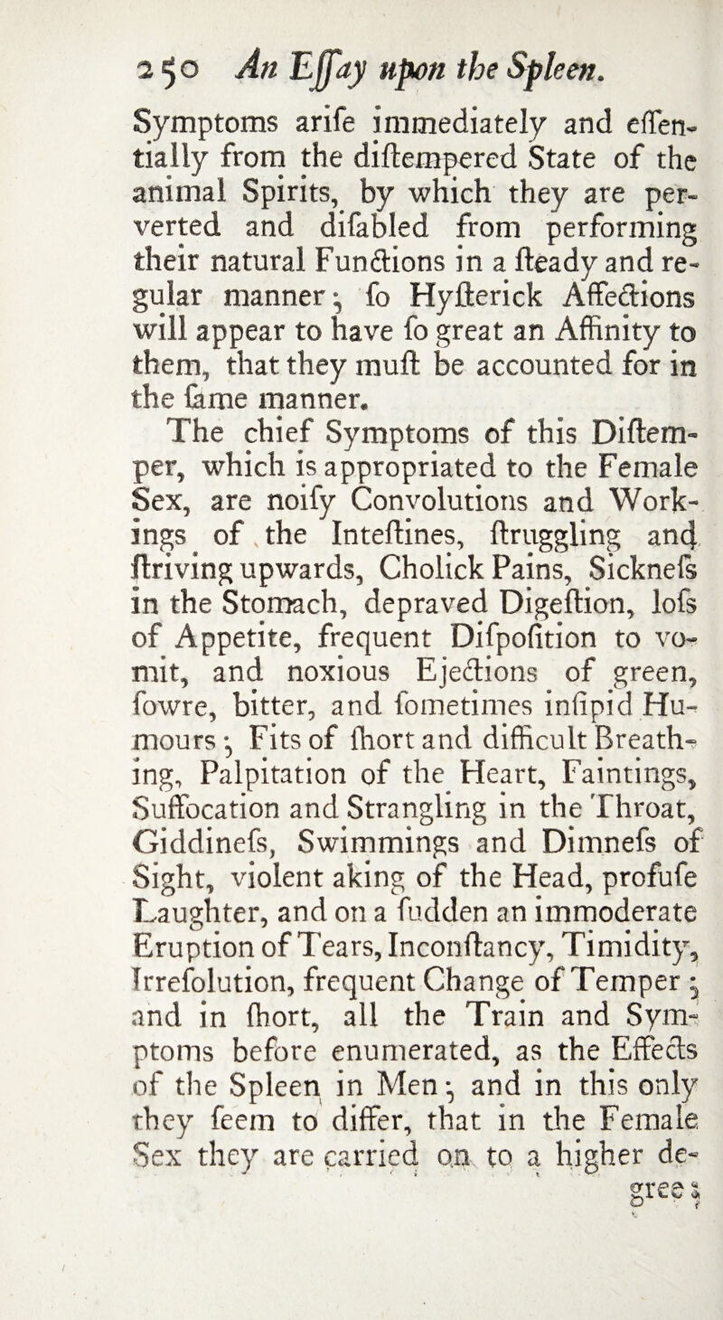 Symptoms arife immediately and effen- tially from the diftempered State of the animal Spirits, by which they are per¬ verted and difabled from performing their natural Fundions in a Heady and re¬ gular manner ^ fo Hyllerick Affedions will appear to have fo great an Affinity to them, that they mull be accounted for in the lame manner. The chief Symptoms of this Diftem- per, which is appropriated to the Female Sex, are noify Convolutions and Work¬ ings of, the Inteftines, flruggling and driving upwards, Cholick Pains, Sicknels in the Stomach, depraved Digeftion, lofs of Appetite, frequent Difpofition to vo¬ mit, and noxious Ejedions of green, fowre, bitter, and fometimes infipid Hu¬ mours *, Fits of lhort and difficult Breath¬ ing, Palpitation of the Heart, Faintings, Suffocation and Strangling in the Throat, Giddinefs, Swimmings and Dimnefs of Sight, violent aking of the Head, profufe Laughter, and on a Hidden an immoderate Eruption of Tears, Inconftancy, Timidity, Irrefolution, frequent Change of Temper and in ffiort, all the Train and Sym¬ ptoms before enumerated, as the Effeds of the Spleen in Men •, and in this only they feem to differ, that in the Female. Sex they are carried on to a higher de- ’ ' ' ' ' ' ' gree|