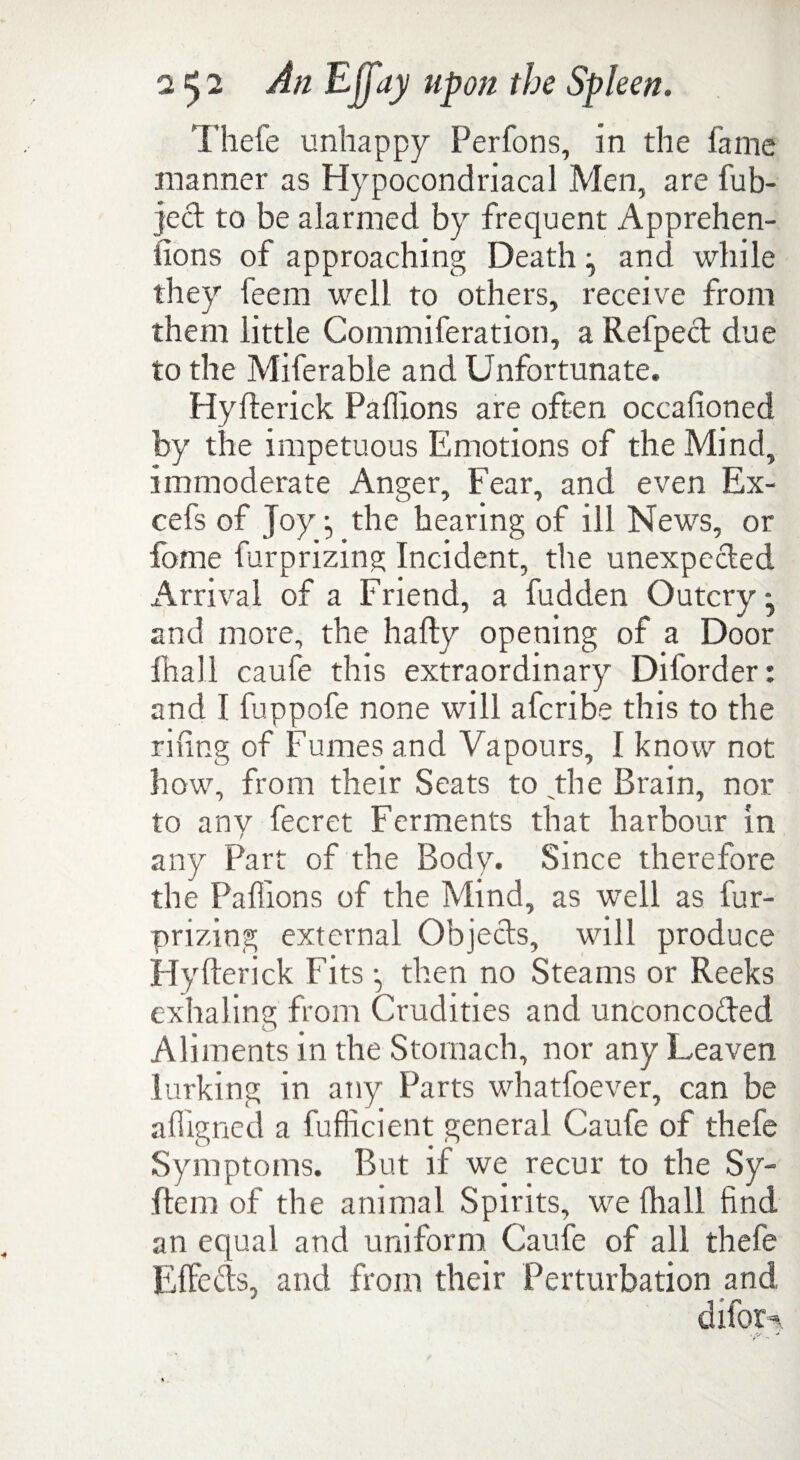 Thefe unhappy Perfons, in the fame manner as Hypocondriacal Men, are fub- jed to be alarmed by frequent Apprehen¬ sions of approaching Death j and while they feem well to others, receive from them little Commiferation, a Refped due to the Miferable and Unfortunate. Hyfterick Pafiions are often occafioned by the impetuous Emotions of the Mind, immoderate Anger, Fear, and even Ex- cefs of Joy j the hearing of ill News, or fome furprizing Incident, the unexpeded Arrival of a Friend, a fudden Outcry - and more, the hafty opening of a Door fhall caufe this extraordinary Dil'order: and I fuppofe none will afcribe this to the rising of Fumes and Vapours, I know not how, from their Seats to the Brain, nor to any fecret Ferments that harbour in any Part of the Body. Since therefore the Pafiions of the Mind, as well as fur- prizing external Objeds, will produce Hyfterick Fits *, then no Steams or Reeks exhaling from Crudities and unconcoded Aliments in the Stomach, nor any Leaven lurking in any Parts whatfoever, can be afiigned a fufficient general Caufe of thefe Symptoms. But if we recur to the Sy- ftem of the animal Spirits, we fhall find an equal and uniform Caufe of all thefe Effeds, and from their Perturbation and difor-*,