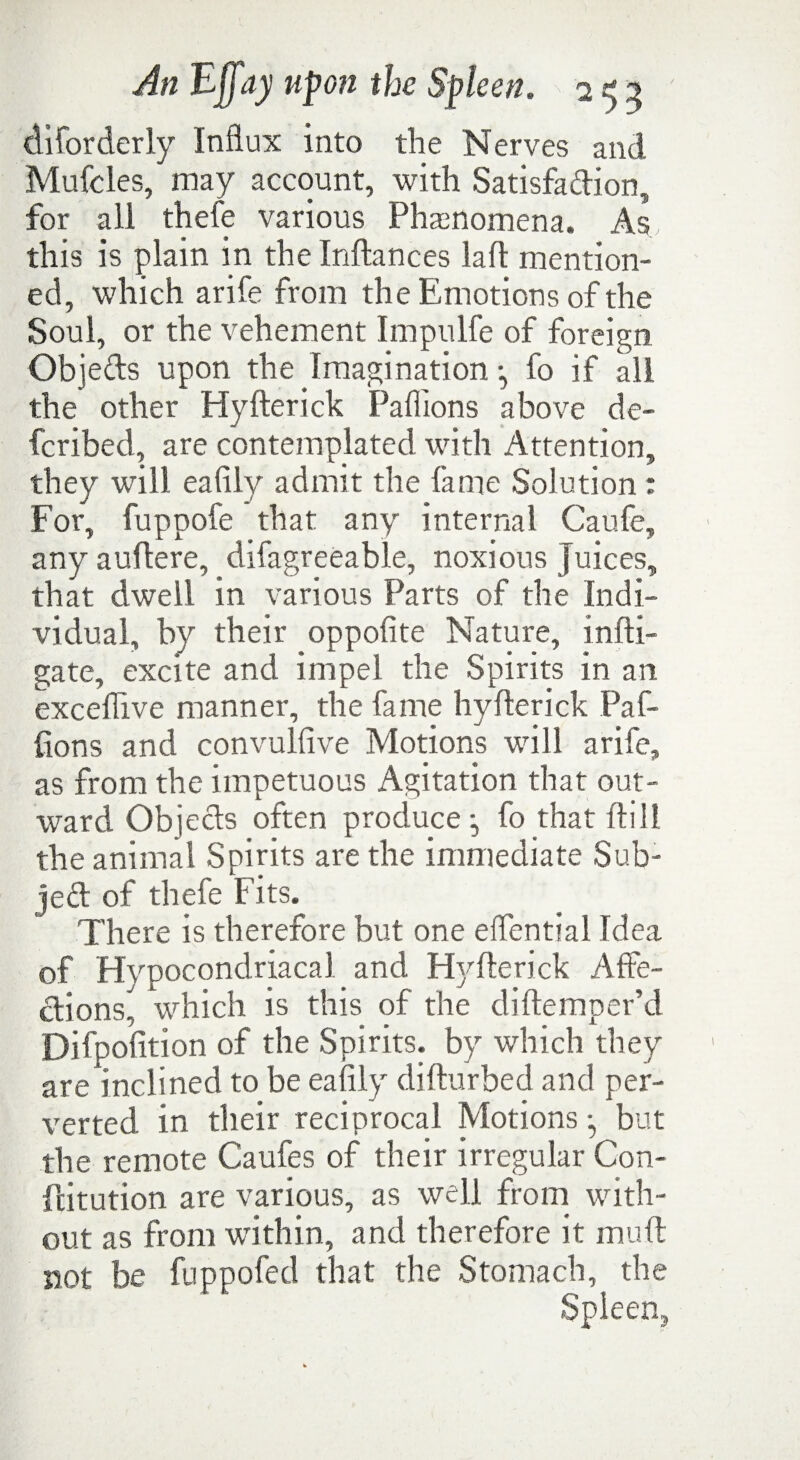 cliiorderly Influx into the Nerves and Mufcles, may account, with Satisfaction, for all thefe various Phenomena. As this is plain in the Inftances laft mention¬ ed, which arife from the Emotions of the Soul, or the vehement Impulfe of foreign Objefts upon the Imagination •, fo if all the other Hyfterick Paflions above de- fcribed, are contemplated with Attention, they will eafily admit the fame Solution : For, fuppofe that any internal Caufe, any auftere, difagreeable, noxious Juices, that dwell in various Parts of the Indi¬ vidual, by their oppofite Nature, infli- gate, excite and impel the Spirits in an exceflive manner, the fame hyfterick Paf- fions and convulfive Motions will arife, as from the impetuous Agitation that out¬ ward ObjeCts often produce •, fo that ft ill the animal Spirits are the immediate Sub¬ ject of thefe Fits. There is therefore but one eflential Idea of Hypocondriacal and Hyfterick Affe¬ ctions, which is this of the diftemper’d Difpofition of the Spirits, by which they are inclined to be eafily difturbed and per¬ verted in their reciprocal Motions •, but the remote Caufes of their irregular Con- fcitution are various, as well from with¬ out as from within, and therefore it mu ft not be fuppofed that the Stomach, the Spleen,