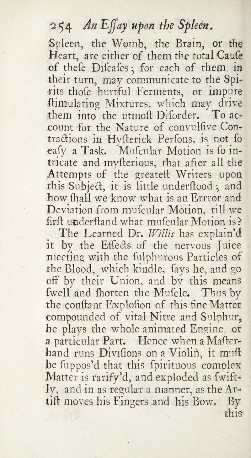 Spleen, the Womb, the Brain, or the Heart, are either of them the total Caufe of thefe Difeafes ^ for each of them, in their turn, may communicate to the Spi¬ rits thofe hurtful Ferments, or impure Simulating Mixtures, which may drive them into the utmoSt Diforder. To ac¬ count for the Nature of convultive Con¬ tractions in Hyfterick Perfons, is not fo eafy a Task. Mufcular Motion is fo in¬ tricate and mySterious, that after all the Attempts of the greatest Writers upon this Subject, it is little understood ^ and how Shall we know what is an Errror and Deviation from mufcular Motion, till we iirft understand what mufcular Motion is? The Learned Dr. Willis has explain’d it by the Effedts of the nervous Juice meeting with the Sulphurous Particles of the Blood, which kindle, fays he, and go off by their U nion, and bv this means fwell and Shorten the Mufcle. Thus by the conftant Explofion of this fine Matter compounded of vital Nitre and Sulphur, he plays the whole animated Engine, or a particular Part, Plence when a Master- hand runs Divifions on a Violin, it muft be fuppos’d that this Spirituous complex Matter is ratify’d, and exploded as Swift¬ ly, and in as regular a manner, as the Ar~ lift moves his Fingers and his Bow, By