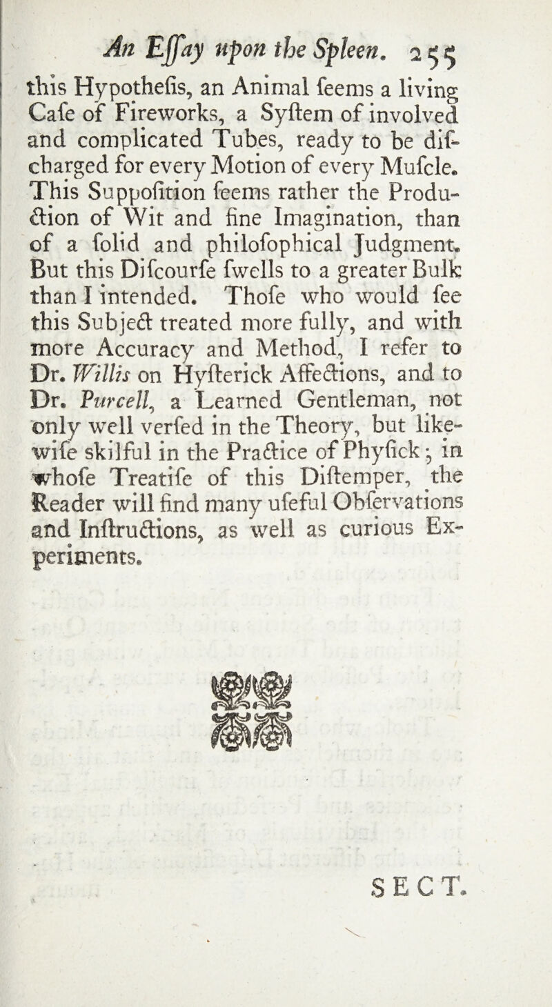 this Hypothefis, an Animal feems a living Cafe of Fireworks, a Syltem of involved and complicated Tubes, ready to be dif- cbarged for every Motion of every Mufcle. This Suppolition feems rather the Produ¬ ction of Wit and fine Imagination, than of a folid and philofophical Judgment. But this Difcourfe fwells to a greater Bulk than I intended. Thofe who would fee this Subjed treated more fully, and with more Accuracy and Method I refer to Dr. Willis on fjyfterick AffeCtions, and to Dr. Purcell, a Learned Gentleman, not only well verfed in the Theory, but like- wife skilful in the Practice of Phyfick j in whole Treatife of this Diftemper, the Reader will find many ufeful Obfervations and InftruCtions, as well as curious Ex¬ periments. SECT.