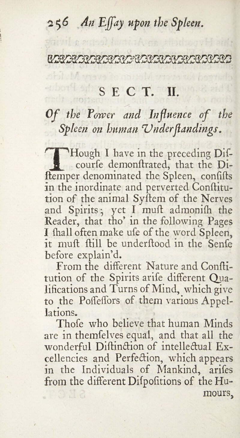 SECT. II. Of the Tower and Infl uence of the Spleen on human Under(landings. THough I have in the preceding Dif- courfe demonftrated, that the Di- ftemper denominated the Spleen, confifts in the inordinate and perverted Conftitu- tion of the animal Syftem of the Nerves and Spirits yet I muft adraonifti the Reader, that tho’ in the following Pages I ftiall often make ufe of the word Spleen, it muft ftill be underftood in the Senfe before explain’d. From the different Nature and Confti- tution of the Spirits arife different Qua¬ lifications and Turns of Mind, which give to the Poffeffors of them various Appel¬ lations. Thofe who believe that human Minds are in themfelves equal, and that all the wonderful DiftinCtion of intellectual Ex¬ cellencies and Perfection, wrhich appears in the Individuals of Mankind, arifes from the different Difpofitions of the Hu¬ mours.,