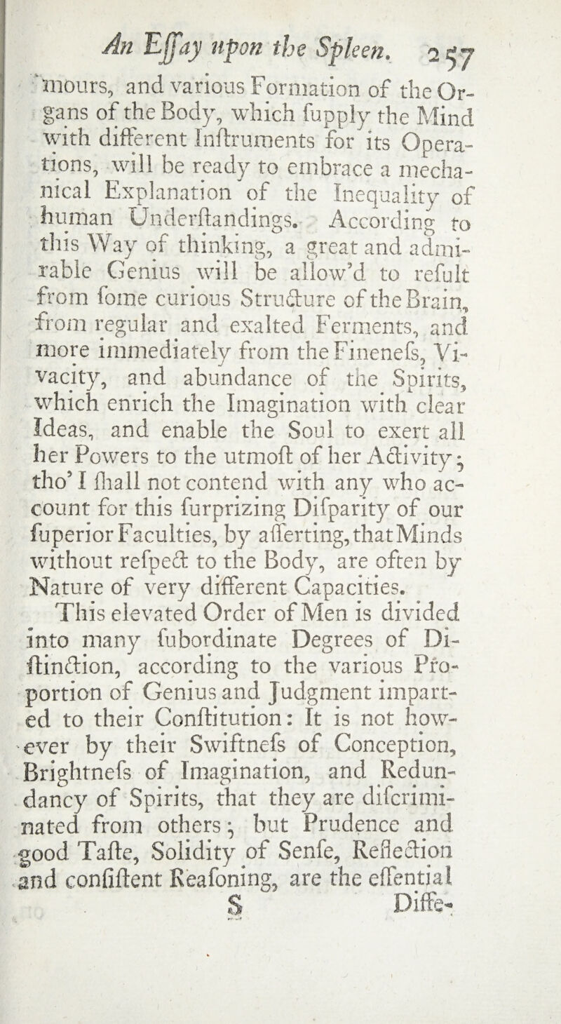 mours, and various Formation of the Or¬ gans of the Body, which fupply the Mind with different Indruments for its Opera- tions, will be ready to embrace a mecha¬ nical Explanation of the Inequality of human Underdandings. According to this Way of thinking, a great and admi¬ rable Genius will be allow’d to refult from fome curious Structure of the Brain, from regular and exalted Ferments, and more immediately from the Finenefs, Vi¬ vacity, and abundance of the Spirits, which enrich the Imagination with clear Ideas, and enable the Soul to exert all her Powers to the utmod of her Activity; tho’ I fir all not contend with any who ac¬ count for this furprizing Difparity of our fuperior Faculties, by averting, that Minds without refped to the Body, are often by Nature of very different Capacities. This elevated Order of Men is divided into many fubordinate Degrees of Di- ftindion, according to the various Pro¬ portion of Genius and Judgment impart¬ ed to their Conibtution: It is not how¬ ever by their Swiftnefs of Conception, Brightnefs of Imagination, and Redun¬ dancy of Spirits, that they are difcrimi- nated from others ^ but Prudence and good Tade, Solidity of Senfe, Reflection and confident Keafoning, are the effential S Diffe-