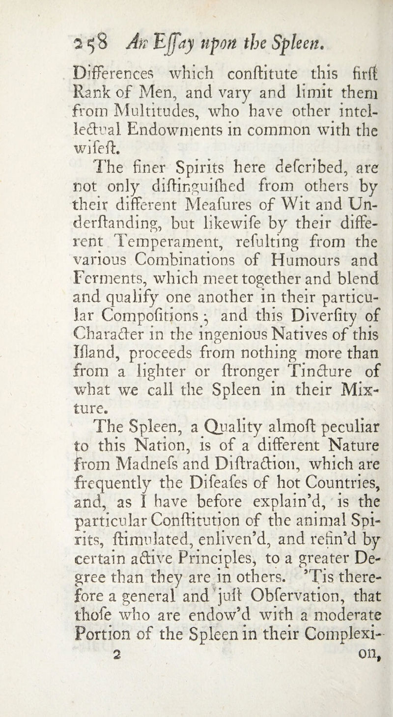 Differences which conftitute this tirft Rank of Men, and vary and limit them from Multitudes, who have other intel- ledual Endowments in common with the wifeft The finer Spirits here defcribed, are not only diflinguilhed from others by their different Meafures of Wit and Un- derflanding, but likewife by their diffe¬ rent Temperament, refulting from the various Combinations of Humours and Ferments, which meet together and blend and qualify one another in their particu¬ lar Compofitions and this Diverfity of Charader in the ingenious Natives of this Bland, proceeds from nothing more than from a lighter or flronger Tindure of what we call the Spleen in their Mix¬ ture. The Spleen, a Quality almofl peculiar to this Nation, is of a different Nature from Madnefs and Diftradion, which are frequently the Difeafes of hot Countries, and, as I have before explain’d, is the particular Conffitution of the animal Spi¬ rits, {Emulated, enliven’d, and refin’d by certain adive Principles, to a greater De¬ gree than they are in others. ’Tis there¬ fore a general and juft Obfervation, that thole who are endow’d with a moderate Portion of the Spleen in their Complexi- 2 on,