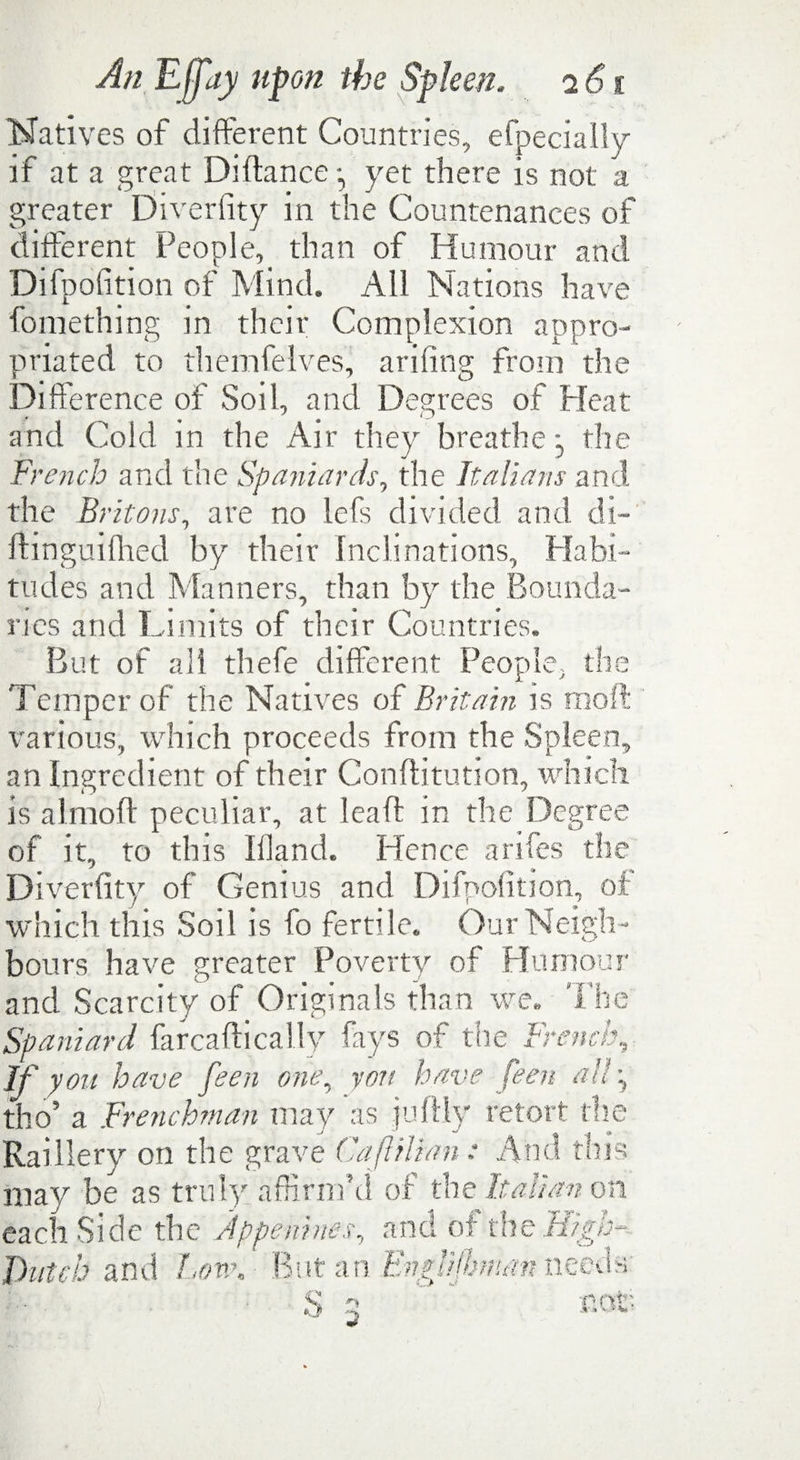 Natives of different Countries, efpecially if at a great Difiance yet there is not a greater Diveriity in the Countenances of different People, than of Humour and Difpofition of Mind. All Nations have fomething in their Complexion appro¬ priated to themfelves, arifing from the Difference of Soil, and Degrees of Pleat and Cold in the Air they breathe - the French and the Spaniards, the Italians and the Britons, are no lefs divided and di- ftinguifhed by their Inclinations, Habi¬ tudes and Manners, than by the Bounda¬ ries and Limits of their Countries. But of all thefe different People, the Temper of the Natives of Britain is mod various, which proceeds from the Spleen, an Ingredient of their Conflitution, which is almoft peculiar, at lead in the Degree of it, to this Wand. Hence arifes the Diverfity of Genius and Difpofition, of which this Soil is fo fertile. Our Neigh¬ bours have greater Poverty of Humour and Scarcity of Originals than we. The Spaniard farcaftically fays of the French, If you have feen one, yon have feen all\ tho’ a Frenchman may as juflly retort the Raillery on the grave Caftilian: And this may be as truly affirm’d of the Italian on each Side the jppenhm, and of the High- Dutch and Low. ■ But an Bnglijbman.needs- cot- 3