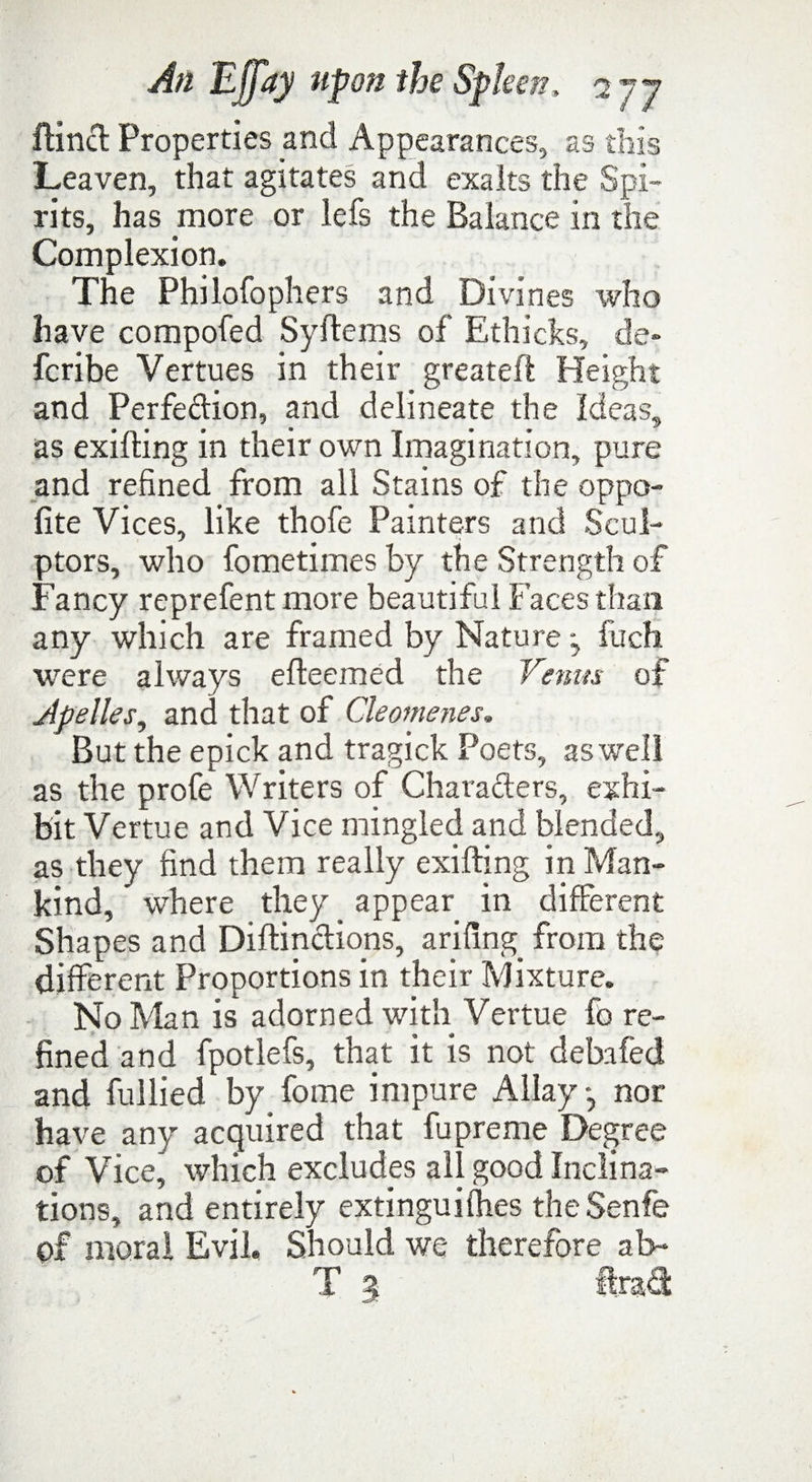 ftincl Properties and Appearances, as this Leaven, that agitates and exalts the Spi¬ rits, has more or lefs the Balance in the Complexion. The Philofophers and Divines who have compofed Syftems of Ethicks, de* fcribe Vertues in their greateft Height and Perfe&ion, and delineate the Ideas, as exilting in their own Imagination, pure and refined from all Stains of the oppo- fite Vices, like thofe Painters and Scul¬ ptors, who fometimes by the Strength of Fancy reprefentmore beautiful Faces than any which are framed by Nature *, fuch were always efteemed the Venus of Apelles, and that of Cleomenes. But the epick and tragick Poets, as well as the profe Writers of Characters, exhi¬ bit Vertue and Vice mingled and blended, as they find them really exifting in Man¬ kind, where they appear in different Shapes and Diftinctions, arifing from the different Proportions in their Mixture. No Man is adorned with Vertue fo re¬ fined and fpotlefs, that it is not debafed and fullied by fome impure Allay*, nor have any acquired that fupreme Degree of Vice, which excludes all good Inclina¬ tions, and entirely extinguishes theSenfe of moral Evil. Should we therefore ab- T g ftrad