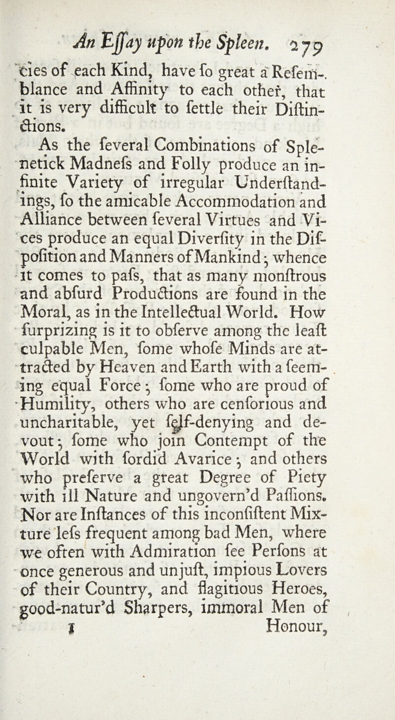 ties of each Kind, have fo great a Refenl-. blance and Affinity to each other, that it is very difficult to fettle their Diftin- dions. As the feveral Combinations of Sple- netick Madnefs and Folly produce an in¬ finite Variety of irregular Underftand- ings, fo the amicable Accommodation and Alliance between feveral Virtues and Vi¬ ces produce an equal Diverfity in the Dif- pofition and Manners ofMankind j whence - it comes to pafs, that as many monftrous and abfurd Produdions are found in the Moral, as in the Intelledual World. How furprizing is it to obferve among the leaft culpable Men, fome whofe Minds are at- traded by Heaven and Earth with a feem- . ing equal Force *, fome who are proud of ■ Humility, others who are cenforious and uncharitable, yet fdf-denying and de¬ vout fome who join Contempt of the World with fordid Avarice •, and others who preferve a great Degree of Piety with ill Nature and ungovern’d Paffions. Nor are Inftances of this inconfiftent Mix¬ ture lefs frequent among bad Men, where we often with Admiration fee Perfons at • once generous and un juft, impious Lovers of their Country, and flagitious Heroes, good-natur’d Sharpers, immoral Men of I Honour,