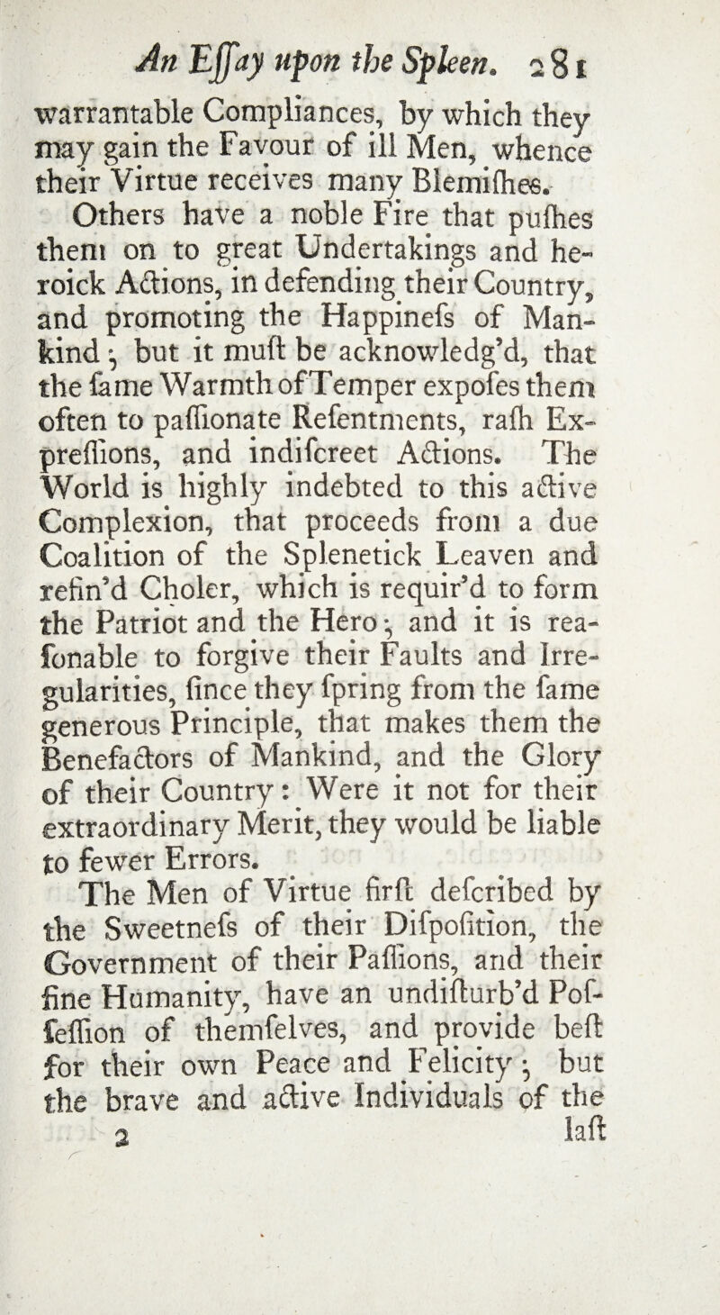 warrantable Compliances, by which they may gain the Favour of ill Men, whence their Virtue receives many Blemifhes. Others have a noble Fire that pufhes them on to great Undertakings and he- roick Actions, in defending their Country, and promoting the Happinefs of Man¬ kind but it mud be acknowledg’d, that the fame Warmth of Temper expofes them often to paffionate Refentments, ralh Ex- preflions, and indifcreet Adions. The World is highly indebted to this a dive Complexion, that proceeds from a due Coalition of the Splenetick Leaven and refin’d Choler, which is requir’d to form the Patriot and the Hero *, and it is rea- fonable to forgive their Faults and Irre¬ gularities, fince they fpring from the fame generous Principle, that makes them the Benefadors of Mankind, and the Glory of their Country: Were it not for their extraordinary Merit, they would be liable to fewer Errors. The Men of Virtue firft defcribed by the Sweetnefs of their Difpofition, the Government of their Paffions, and their fine Humanity, have an undidurb’d Pof- feffion of themfelves, and provide bed for their own Peace and Felicity j but the brave and adive Individuals of the i > 0. lad