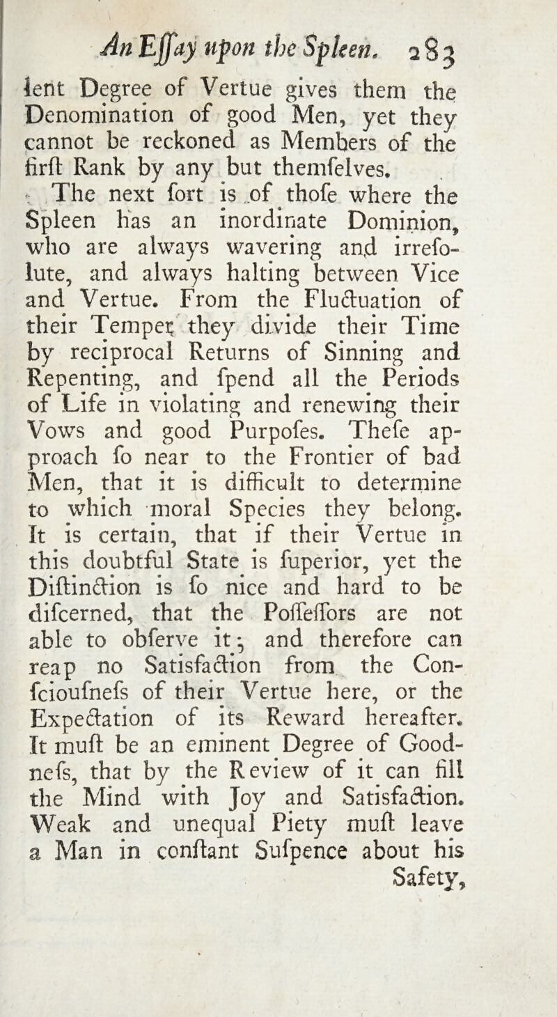 ient Degree of Vertue gives them the Denomination of good Men, yet they cannot be reckoned as Members of the firft Rank by any but themfelves. The next fort is of thofe where the Spleen has an inordinate Dominion, who are always wavering and irrefo- lute, and always halting between Vice and Vertue. From the Fluctuation of their Temper they divide their Time by reciprocal Returns of Sinning and Repenting, and fpend all the Periods of Life in violating and renewing their Vows and good Purpofes. Thefe ap¬ proach fo near to the Frontier of bad Men, that it is difficult to determine to which moral Species they belong. It is certain, that if their Vertue in this doubtful State is fuperior, yet the Diftindion is fo nice and hard to be difcerned, that the Poffieffors are not able to obferve it and therefore can reap no Satisfadion from the Con- fcioufnefs of their Vertue here, or the Expedation of its Reward hereafter. It muft be an eminent Degree of Good- nefs, that by the Review of it can fill the Mind with Joy and Satisfadion. Weak and unequal Piety muft leave a Man in conftant Sufpence about his Safety,