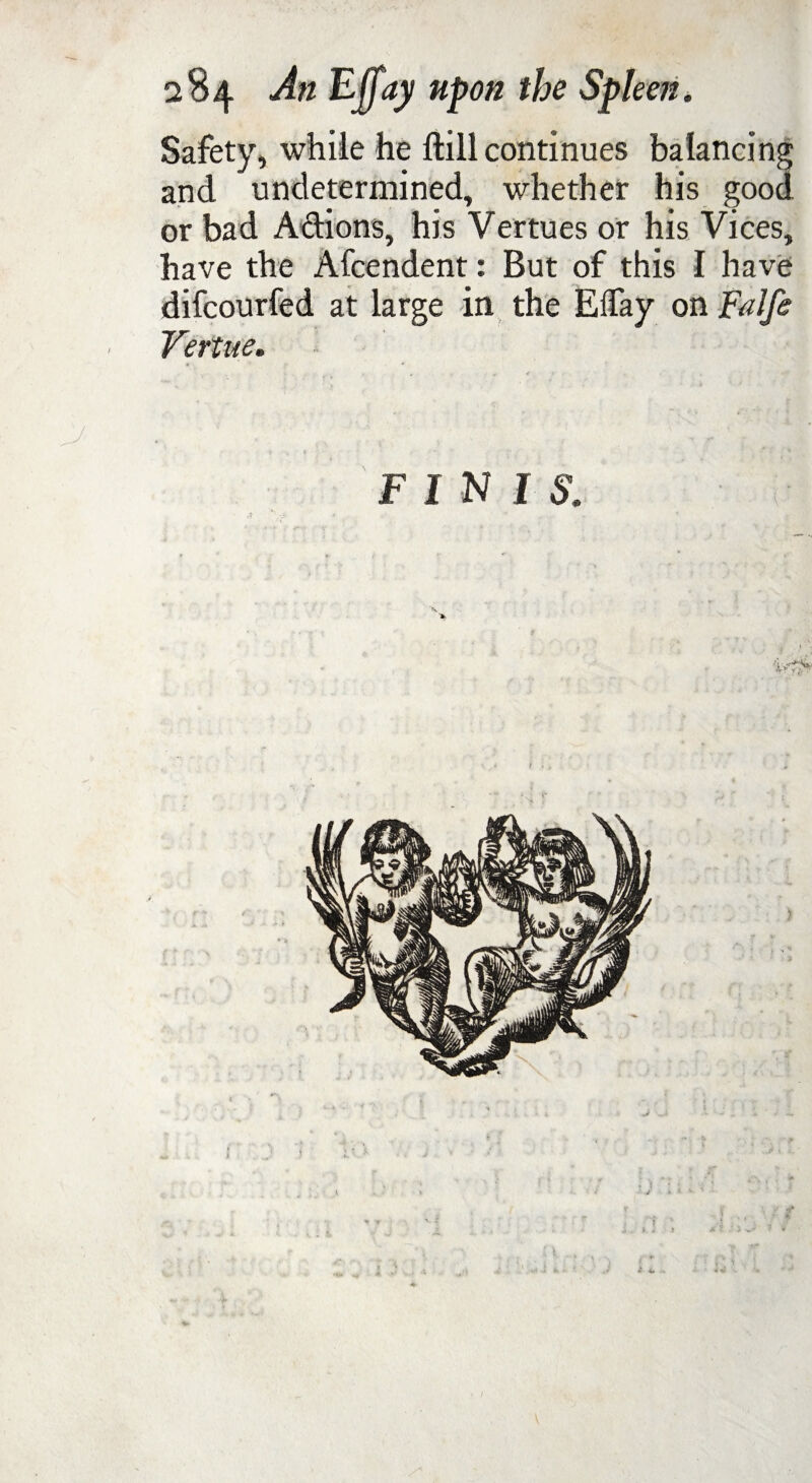 Safety, while he ftill continues balancing and undetermined, whether his good or bad A&ions, his Vertues or his Vices, have the Afcendent: But of this I have difcourfed at large in the Elfay on Falfe • Vertue. . F IN I S.