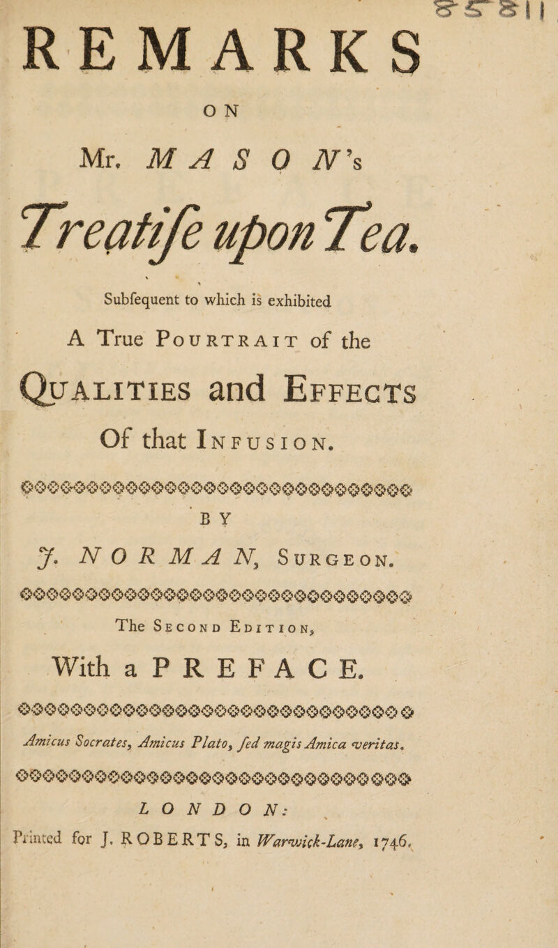 REMARKS O N Mr. M A S 0 TV’s Treatife upon Tea. \ \ Subfequent to which is exhibited A True Pourtrait of the Qualities and Effects Of that Infusion* b y J. NORMAN, Surgeon, The Second Edition, With aPREFACE. Amicus Socrates, Amicus Plato, fed magi s Arnica ns er it as. LONDON: % Printed for J. ROBERTS, in Warnuick-Lane, 1746.