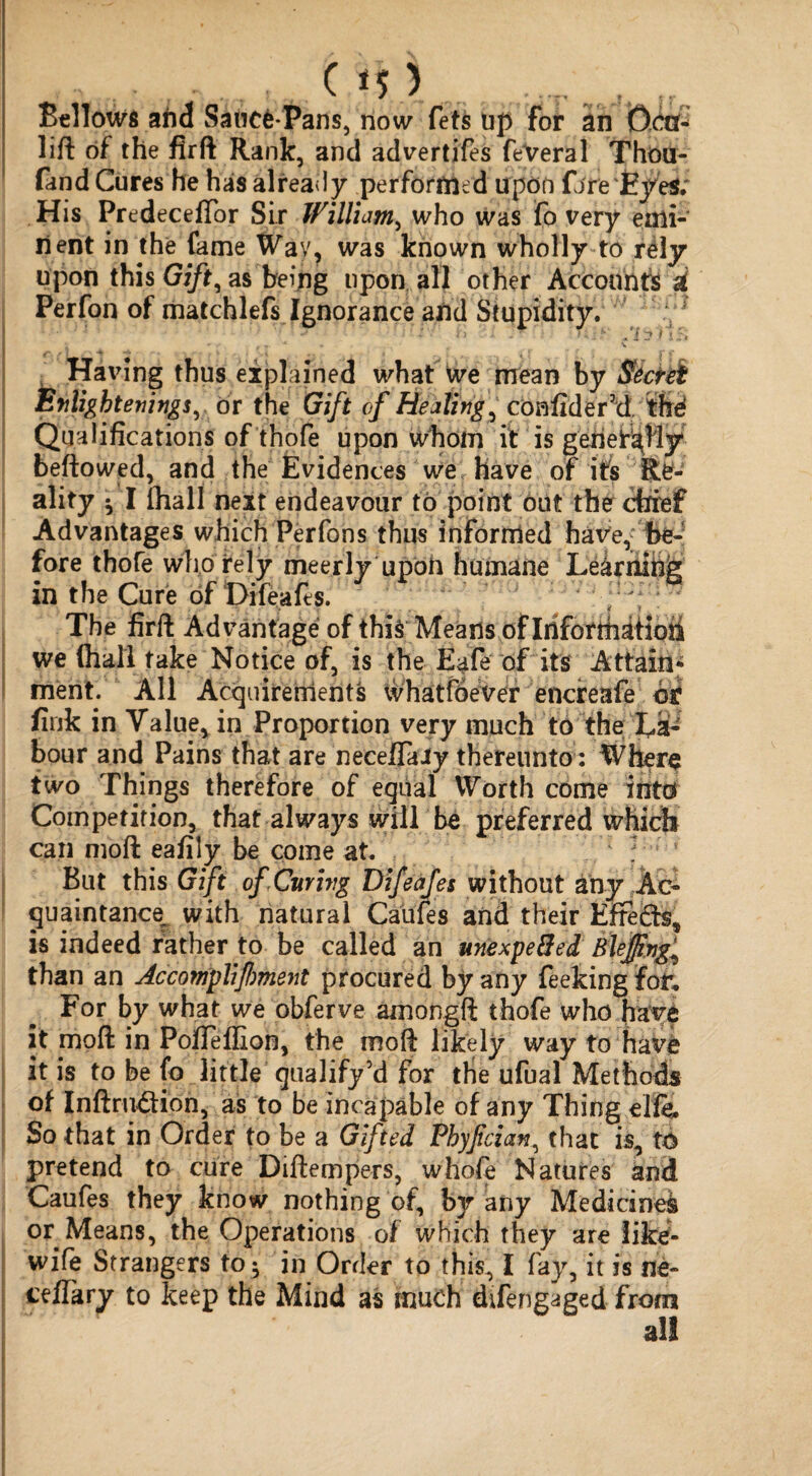 US 3 Bellow and Saticfc-Pans, now fets up for an Dot- lift of the firft Rank, and advertifes feVeral Thou- fand Cures he has already performed upon fire EyeS; His PredecefTor Sir William, who was fo very emi¬ nent in the fame Wav, was known wholly to r6ly upon this Gift, as being upon all other Accounts a| Perfon of matchlefs Ignorance and Stupidity. :/* Having thus explained what we mean by Enlightening! y dr the Gift of Healing, confider’d. thd Qualifications of thofe upon whom it is generally beftowed, and the Evidences we have of its Re¬ ality • I (hall next endeavour to point out the chief Advantages which Perfons thus informed have, be¬ fore thofe who rely meerly upoh humane Le&rnm& in the Cure of Difeafes. The firft Advantage of this Means of IrifotthiHoii we (hall take Notice of, is the Eafe of its Attain¬ ment. All Acquirements whatfdever encreafe hi fink in Value, in Proportion very much to the la¬ bour and Pains that are necefifaiy thereunto: Where two Things therefore of equal Worth come into Competition, that always will be preferred which can moft eafily be come at. But this Gift of Curing Difeafes without any Ac¬ quaintance. with natural Caufes and their Efre&s, is indeed father to be called an unexpe&ed Blejfng^ than an Accomplifment procured by any feeking for. For by what we obferve amongft thofe who have it moft in Pofleffion, the moft likely way to have it is to be fo little qualify5d for the ufual Methods of Inftnuftion, as to be incapable of any Thing elfe. So that in Order to be a Gifted Phyfcianthat is, t6 pretend to cure Diftempers, whole Natures and Caufes they know nothing of, by any Medicine^ or Means, the Operations of which they are like- wife Strangers to$ in Order to this, I fay, it is ne- ceftary to keep the Mind as much difengaged from all
