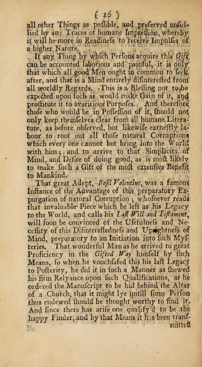 £ ) all other Things as poftible, and preferved unful- lied by any Traces of humane' jfinpre'fllon, whereby* it will be mor^in jleadinefs to receive Impiilfes of a higher Nature, ' ‘ \ If any Thing by which Perfons acquire this Qift can be accounted laborious and painful3 it is only that which all.good Men ought in common to feefe after, and that is a Mind entirely difinterefted ffoiii all worldly Regards. *This is a- BJeiling not tofbe expc&ed upon fuch as would make Gain of it, and proftitute it to avaritious Purpofes. And therefore thofe who would be in PofTelfiori of it, ftiould not only keep themfelves clear from all humane Litera¬ ture, as before obferved, but likewife• eaffteftly la¬ bour to root out all thofe natural Corruptions which every brie cannot but bring into the World with him ^ and to arrive to that Simplicity of Mind, and Defire of doing good, as is moft likely to make fucfi a Gift of the moft extenfive Bepefit to Mankind. That great Adept, Bafil Valentine, was a famous Inftan.ee of the Advantage of this preparatory Ex¬ purgation of natural Corruption $ whofoever reads that invaluable Piece which he left as his Legacy to the World, and calls his Laft Will and Teftament, will foon be convinced of the Ufefulnefs and Ne* ceflity of this Difintereftednefs and Upflightnefs of Mind, preparatory to an Initiation into fuch 'Myft teries. That wonderful Manas he arrived to great Proficiency in the Gifted Way himfelf by fuch Means, fo when he vouchfafed this his laft Legacy to Pofterity, he did it in fuch a Manner as ftiewed his firm Relyance upon fuch Qualifications, as he ordered the Manufcript to be hid behind the Altar of a Church, that it might lye untill fome Perfon thus endewed ftiould be thought worthy to find if. And fince there has arife one qualify’d to be the happy Finder, and by that Means it lias been tranf- mitteS