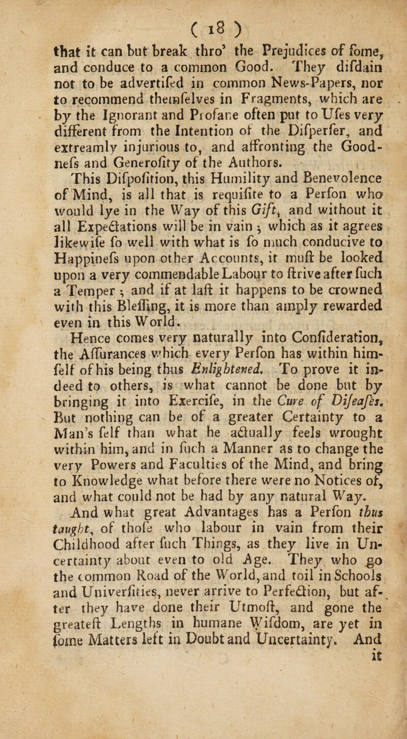 that it can but break thro5 the Prejudices of fome, and conduce to a common Good. They difdain not to be advertifed in common News-Papers, nor to recommend themfelves in Fragments, which are by the Ignorant and Profane often put to Ufes very different from the Intention of the Difperfer, and extreamly injurious to, and affronting the Good- nefs and Generofity of the Authors. This Difpofirion, this Humility and Benevolence of Mind, is all that is recpifite to a Perfon who would lye in the Way of this Giftt and without it all Expectations will be in vain * which as it agrees like wife fo well with what is fo much conducive to Happinefs upon other Accounts, it muft be looked upon a very commendable Labour to ftrive after fuch a Temper *, and if at laft it happens to be crowned with this Blefling, it is more than amply rewarded even in this World. Hence comes very naturally into Confideration, the AfTurances which every Perfon has within him- felf of his being thus Enlightened. To prove it in¬ deed to others, is what cannot be done but by bringing it into Exercife, in the Cure of Dijeafes, But nothing can be of a greater Certainty to a Man’s felf than what he actually feels wrought within him, and in fuch a Manner as to change the very Powers and Faculties of the Mind, and bring to Knowledge what before there were no Notices of, and what could not be had by anjr natural Way. And what great Advantages has a Perfon thus taught, of thofe who labour in vain from their Childhood after fuch Things, as they live in Un¬ certainty about even to old Age. They who go the common Road of the World, and toil in Schools and Univerfities, never arrive to Perfection, but af¬ ter they have done their Utmoff, and gone the greateff Lengths in humane Wifdom, are yet in fome Matters left in Doubt and Uncertainty. And