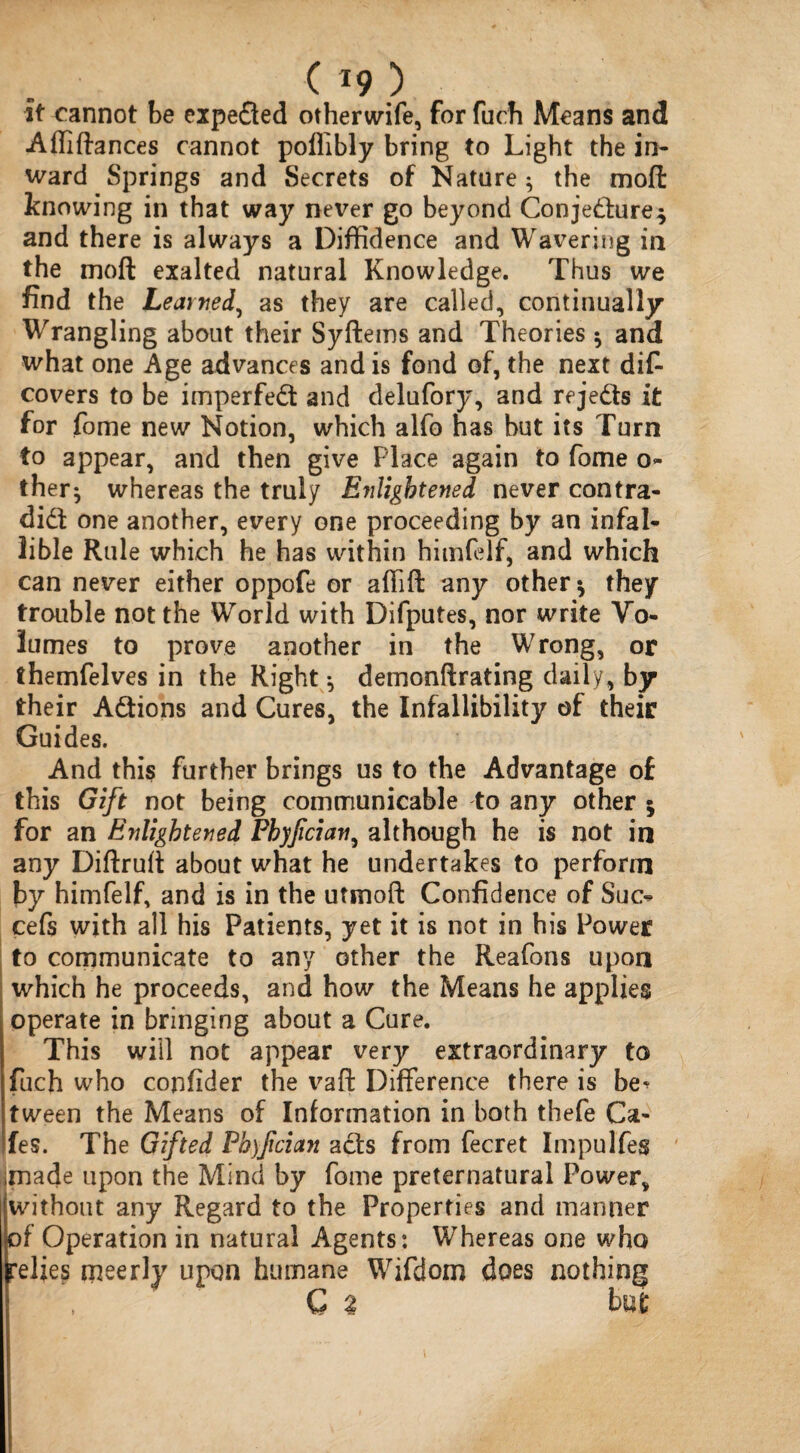 it cannot be expeCted otherwife, for fuch Means and Affiftances cannot poflibly bring to Light the in¬ ward Springs and Secrets of Nature; the moll knowing in that way never go beyond Conjecture* and there is always a Diffidence and Wavering in the mod exalted natural Knowledge. Thus we find the Learned, as they are called, continually Wrangling about their Syftems and Theories * and what one Age advances and is fond of, the next dis¬ covers to be imperfed and delufory, and rejects it for Some new Notion, which alfo has hut its Turn to appear, and then give Place again to Some o- ther; whereas the truly E?iligbtened never contra¬ dict one another, every one proceeding by an infal¬ lible Rule which he has within himfelf, and which can never either oppofe or affift any other* they trouble not the World with Difputes, nor write Vo¬ lumes to prove another in the Wrong, or themfelves in the Right *, demonftrating daily, by their Actions and Cures, the Infallibility of their Guides. And this further brings us to the Advantage of this Gift not being communicable to any other * for an Enlightened Fhyfician, although he is not in any Diftruft about what he undertakes to perform by himfelf, and is in the utmoft Confidence of Sue- cefs with all his Patients, yet it is not in his Power to communicate to any other the Reaforis upon which he proceeds, and how the Means he applies operate in bringing about a Cure. This will not appear very extraordinary to fuch who confider the vaft Difference there is be^ tween the Means of Information in both thefe Ca¬ fes. The Gifted Fhyfcian aCts from fecret Impulfes made upon the Mind by fome preternatural Power, without any Regard to the Properties and manner of Operation in natural Agents: Whereas one who relies meerly upon humane Wifdom does nothing C % but