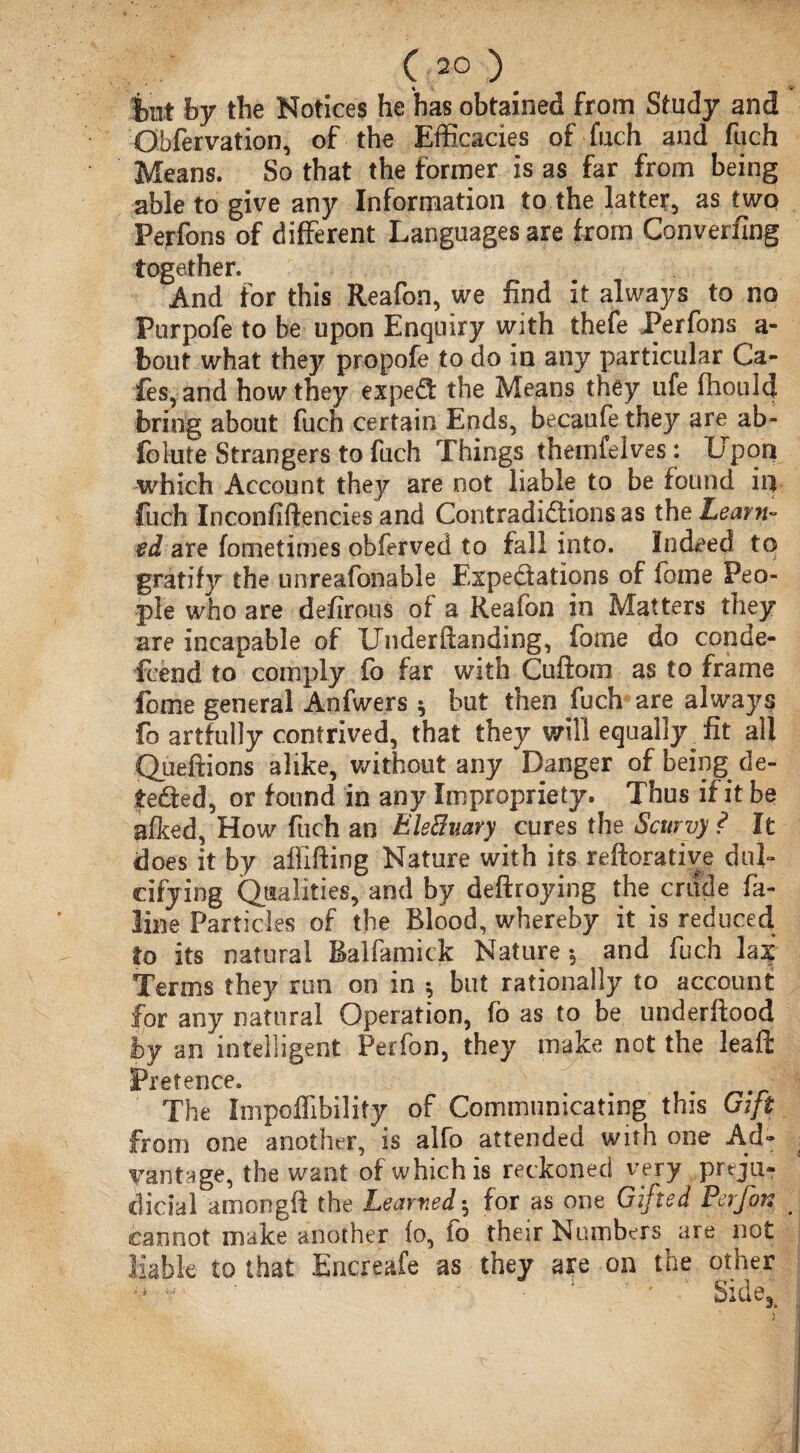 i>ut by the Notices he has obtained from Study and O bfer vat ion, of the Efficacies of fuch and fuch Means. So that the former is as far from being able to give any Information to the latter, as two Perfons of different Languages are from Convening together. And for this Reafon, we find it always to no Purpofe to be upon Enquiry with thefe Perfons a- bout what they propofe to do in any particular Ca¬ fes, and how they exped the Means they life fhoulcj bring about fuch certain Ends, becaufe they are ab- folute Strangers to fuch Things theinfelves: Upon which Account they are not liable to be found in fuch Inconfiftencies and Contradidions as theZ^rw- ed are fometimes obferved to fall into. Indeed to gratify the unreafonable Expedations of fome Peo¬ ple who are defirous of a Reafon in Matters they are incapable of Under ftanding, fome do conde¬ scend to comply fo far with Cuftorn as to frame fome general Anfwers * but then fuch are always fo artfully contrived, that they will equally ^ fit all Queftions alike, without any Danger of being de¬ eded, or found in any Impropriety. Thus if it be afked, How fuch an EMwry cures the Scurvy ? It does it by aflifting Nature with its reftorative dul¬ cifying Qualities, and by deftroying the crude fa- line Particles of the Blood, whereby it is reduced to its natural Balfamick Nature •, and fuch hi Terms they run on in * but rationally to account for any natural Operation, fo as to be underfiood by an intelligent Perfon, they make not the leaft Pretence. The Impoffibility of Communicating this Gift oni one another, is alfo attended with one Ad¬ vantage, the want of which is reckoned very preju¬ dicial amongft the Learned * for as one Gifted Perfor. cannot make another (o, to their Numbers are not j0 ♦hat: Encreafe as they are on the other Side,