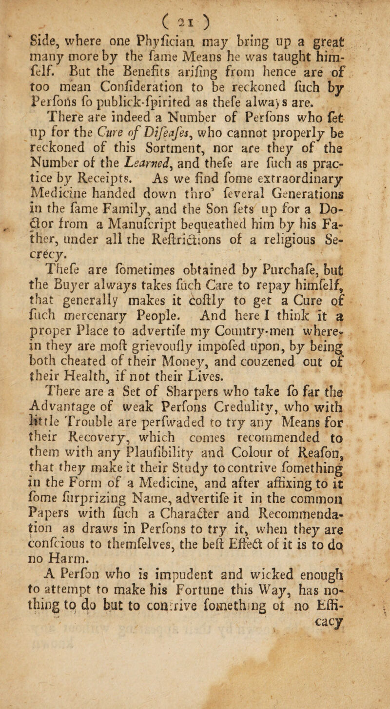 Side, where one Phyfician. may bring up a great many more by the fame Means he was taught him- felf. But the Benefits arifing from hence are of too mean Confideration to be reckoned fuch by Perfons fo publick-fpirited as thefe always are. There are indeed a Number of Perfons who fet up for the Cur e of Difeafes, who cannot properly be reckoned of this Sortment, nor are they of the Number of the Learned, and thefe are fuch as prac¬ tice by Receipts. As we find fome extraordinary Medicine handed down thro’ feveral Generations in the fame Family, and the Son fets up for a Do- dor from a Manufcript bequeathed him by his Fa¬ ther, under all the Reftrictions of a religions Se¬ crecy. Thefe are fometimes obtained by Purchale, but the Buyer always takes fuch Care to repay himfelf, that generally makes it coftly to get a Cure of fuch mercenary People. And here I think it a proper Place to advertife my Country-men where¬ in they are moft grievoufly impofed upon, by being both cheated of their Money, and couzened out of their Health, if not their Lives. There are a Set of Sharpers who take fo far the Advantage of weak Perfons Credulity, who with little Trouble are perfwaded to try any Means for their Recovery, which comes recommended to them with any Plaufibility and Colour of Reafoo, that they make it their Study to contrive fomething in the Form of a Medicine, and after affixing to it fome furprizing Name, advertife it in the common Papers with fuch a Character and Recommenda¬ tion as draws in Perfons to try it, when they are confcious to themfelves, the belt Effed of it is to do no Harm. A Perfon who is impudent and wicked enough to attempt to make his Fortune this Way, has no¬ thing to do but to contrive forneth ng ot no Effi¬ cacy