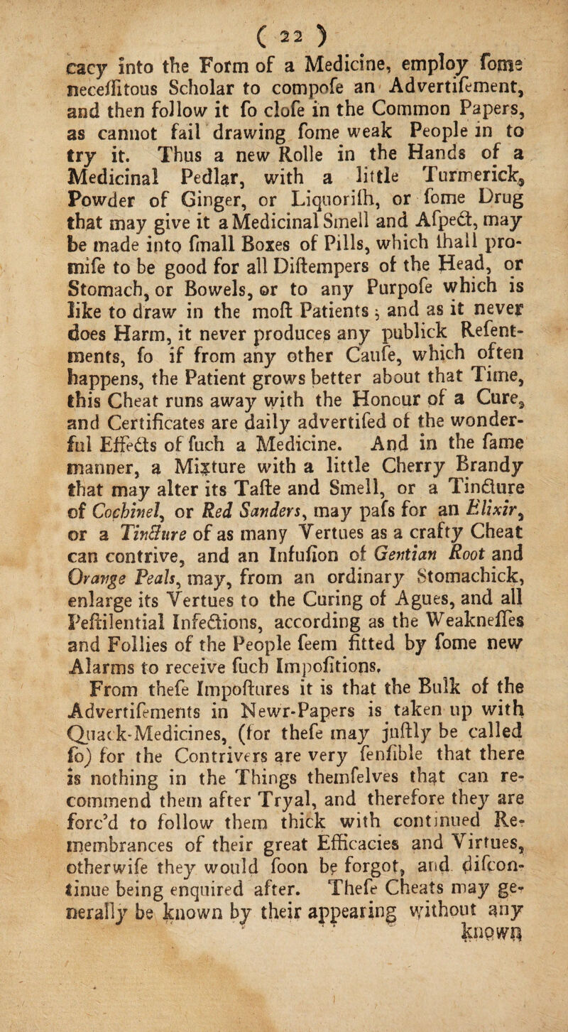 cacy into the Form of a Medicine, employ fome neceflitous Scholar to compofe an Advertifement, and then follow it fo clofe in the Common Papers, as cannot fail drawing fome weak People in to try it. Thus a new Rolle in the Hands of a Medicinal Pedlar, with a little Turmericlc5 Powder of Ginger, or Liquorifh, or fome Drug that may give it a Medicinal Smell and Afped, may be made into fmall Boxes of Pills, which ihali pro- mife to be good for all Diftempers of the Head, or Stomach, or Bowels, ©r to any Purpofe which is like to draw in the moll Patients * and as it never does Harm, it never produces any publick Resent¬ ments, fo if from any other Caufe, which often happens, the Patient grows better about that Time, this Cheat runs away with the Honour of a Cure, and Certificates are daily advertifed of the wonder¬ ful Effeds of fuch a Medicine. And in the fame manner, a Mixture with a little Cherry Brandy that may alter its Tafte and Smell, or a Tindure of Cocbinel, or Red Sanders, may pafs for an Elixir5 or a Tin&ure of as many Vertues as a crafty Cheat can contrive, and an Infufion of Gentian Root and Orange Peals, may, from an ordinarjr Stomachick, enlarge its Yertues to the Curing of Agues, and all Peftilential Infedions, according as the WeaknefTes and Follies of the People feem fitted by fome new Alarms to receive fuch Impofitions, From thefe Impoftures it is that the Bulk of the Advertifements in Newr-Papers is taken up with Quack-Medicines, (for thefe may juftly be called fo) for the Contrivers are very fenfible that there is nothing in the Things themfelves th$t can re¬ commend them after Tryal, and therefore they are forc’d to follow them thick with continued Re? imembrances of their great Efficacies and Virtues, otherwife they would foon b? forgot, and difcon- linue being enquired after. Thefe Cheats may ge¬ nerally be known by their appearing without any known
