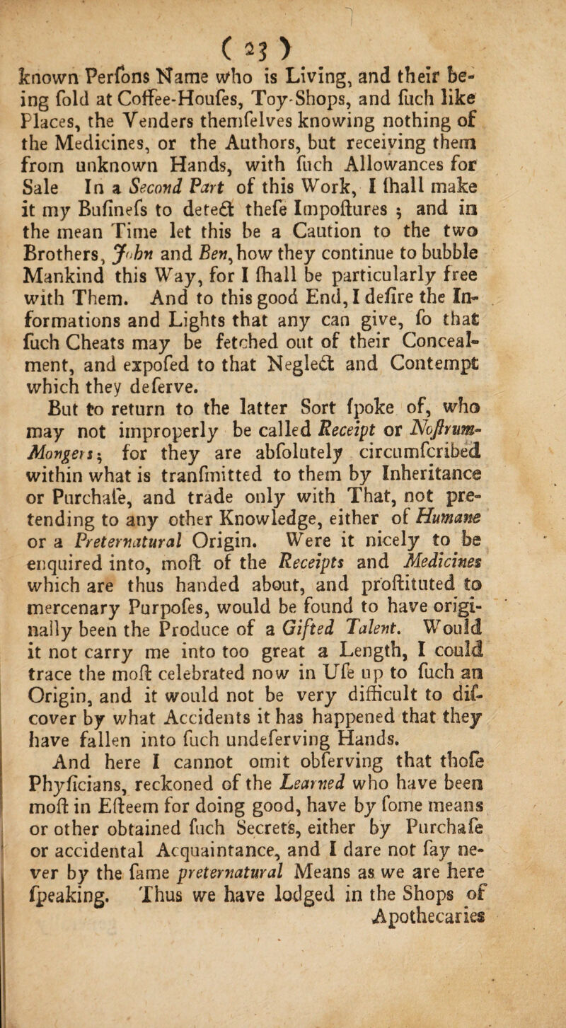 known Perfons Name who is Living, and their be¬ ing fold at Coffee*Houfes, Toy-Shops, and fuch like Places, the Venders themfelves knowing nothing of the Medicines, or the Authors, but receiving them from unknown Hands, with fuch Allowances for Sale In a Second Part of this Work, I (hall make it my Bufinefs to dete£t thefe Impoftures $ and in the mean Time let this be a Caution to the two Brothers, John and Ben,how they continue to bubble Mankind this Way, for I (hall be particularly free with Them. And to this good End, I defire the In¬ formations and Lights that any can give, fo that fuch Cheats may be fetched out of their Conceal¬ ment, and expofed to that Negledl and Contempt which they deferve. But to return to the latter Sort (poke of, who may not improperly be called Receipt or Noftrum- Mongers; for they are abfolutely circumfcribed within what is tranfmitted to them by Inheritance or Purchafe, and trade only with That, not pre¬ tending to any other Knowledge, either of Humane or a Preternatural Origin. Were it nicely to be enquired into, moft of the Receipts and Medicines which are thus handed about, and proftituted to mercenary Purpofes, would be found to have origi¬ nally been the Produce of a Gifted Talent. Would it not carry me into too great a Length, I could trace the moft celebrated now in Ufe up to fuch an Origin, and it would not be very difficult to dif- cover by what Accidents it has happened that they have fallen into fuch undeferving Hands. And here I cannot omit obferving that thole Phyficians, reckoned of the Learned who have been moft in Efteem for doing good, have by fome means or other obtained fuch Secrets, either by Purchafe or accidental Acquaintance, and I dare not fay ne¬ ver by the fame preternatural Means as we are here fpeaking. Thus we have lodged in the Shops of Apothecaries