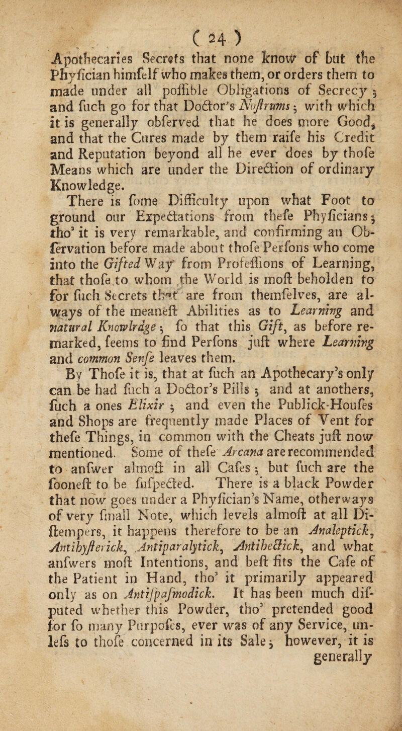 (H) Apothecaries Secrets that none know of bat the Phyfician himfelf who makes them, or orders them to made under all poffible Obligations of Secrecy 5 and ftich go for that Dodtor’s Nuftmms ^ with which it is generally obferved that he does more Good* and that the Cures made by them raife his Credit and Reputation beyond all he ever does by thofe Means which are under the Diredion of ordinary Knowledge. There is fome Difficulty upon what Foot to ground our Expectations from thefe Phyficiansi tho3 it is very remarkable, and confirming an Ob- fervation before made about thofe Perfons who come into the Gifted Way from Profeffions of Learning, that thofe to whom the World is moft beholden to for fuch Secrets are from themfelves, are al¬ ways of the meaneft Abilities as to Learning and natural Knowlrdge *, fo that this Gift, as before re¬ marked, feems to find Perfons juft where Learning and common Senje leaves them. By Thofe it is, that at fuch an Apothecary’s only can be had fuch a Do&or’s Pills * and at anothers, fuch a ones Elixir $ and even the Publick-Houfes and Shops are frequently made Places of Vent for thefe Things, in common with the Cheats juft now mentioned. Some of thefe Arcana are recommended to anfwer almofi; in all Cafes *, but fuch are the fooneft to be fufpedted. There is a black Powder that now goes under a Phyfician’s Name, other ways of very final! Note, which levels almoft at all Di- jftempers, it happens therefore to be an Jnaleptick, Antihyftericli, Jntiparalytick, Antibe&ick^ and what anfwers moft Intentions, and beft fits the Cafe of the Patient in Hand, tho3 it primarily appeared only as on JntiJ'paJmodick. It has been much dif- puted whether this Powder, tho3 pretended good for fo many Purpofcs, ever was of any Service, un- lefs to thofe concerned in its Sale 3 however, it is generally