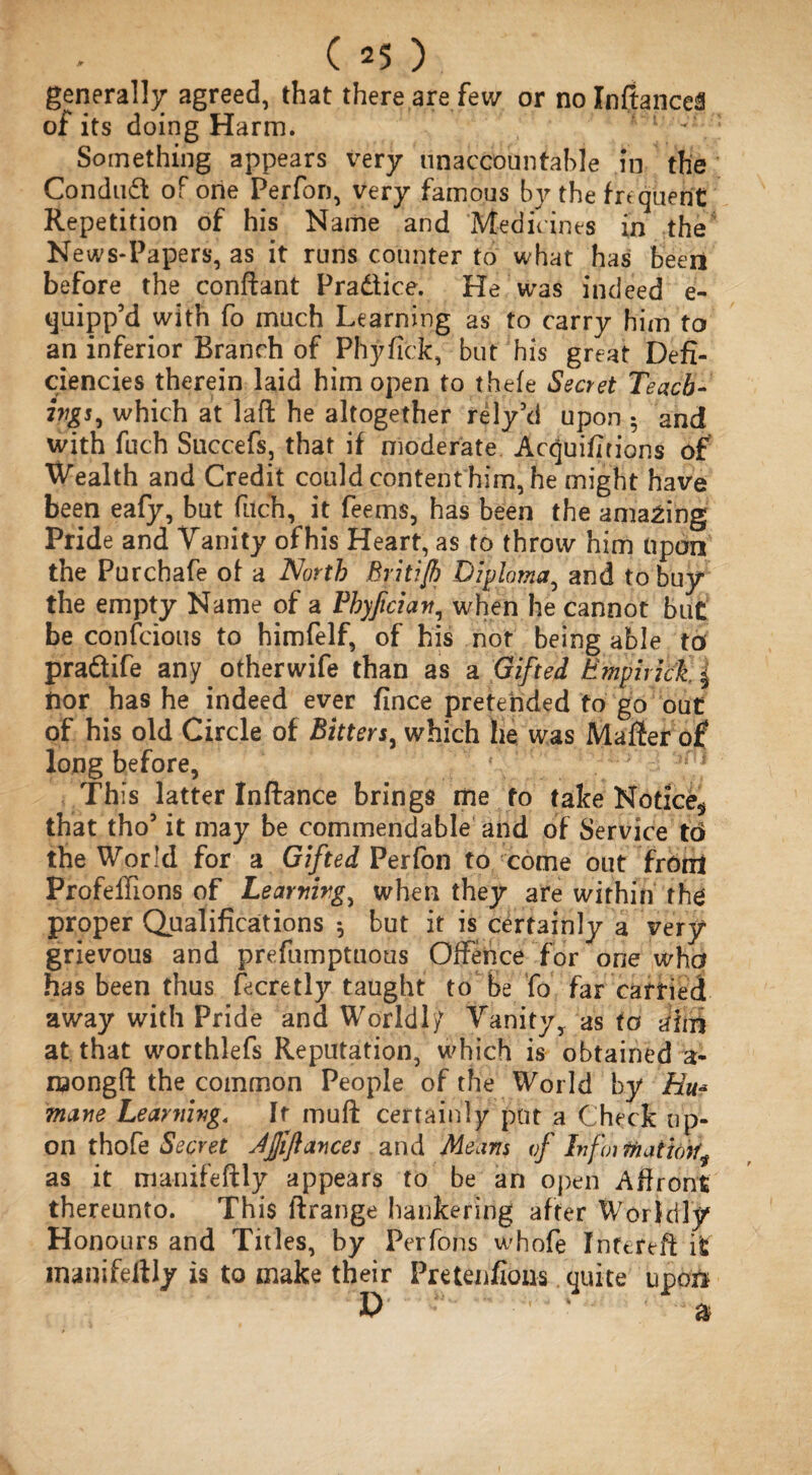 generally agreed, that there are few or nolnftanccfl of its doing Harm. Something appears very unaccountable in the Conduct of one Perfon, very famous by the fre quent Repetition of his Name and Medicines in the News-Papers, as it runs counter to what has been before the conftant Pradice. He was indeed e- quipp’d with fo much Learning as to carry him to an inferior Branch of Phyficfe, but his great Defi¬ ciencies therein laid him open to thefe Secret Teacb- ivgs, which at laft he altogether rely’d upon • and with fuch Succefs, that if moderate Acquisitions of Wealth and Credit could content him, he might have been eafy, but fuch, it feems, has been the amazing Pride and Vanity of his Heart, as to throw him upon the Purchafe of a North Britijh Diploma, and to buy the empty Name of a Phyjician when he cannot but be confcious to himfelf, of his not being able to pradife any otherwife than as a Gifted Empinck $ nor has he indeed ever fince pretended to go out of his old Circle of Bitters, which lie was Mailer of long before, v ; * This latter Inftance brings me to take Notice* that tho’ it may be commendable and of Service td the World for a Gifted Perfon to come out front Profeffions of Learning, when they are within the proper Qualifications * but it is certainly a very grievous and prefumptuous Offence for one who has been thus fecretly taught to be fo far carried away with Pride and Worldly Vanity, as to aim at that worthlefs Reputation, which is obtained a- inongfl: the common People of the World by Hu* mane Learning. If muft certainly put a Check up¬ on thofe Secret Jjjiftances and Means of Inf01 fnathii^ as it manifeftly appears to be an open Affront thereunto. This ftrange hankering after Worldly Honours and Titles, by Perfons whofe Interefi it inanifdlly is to make their Pretenfious quite upoii