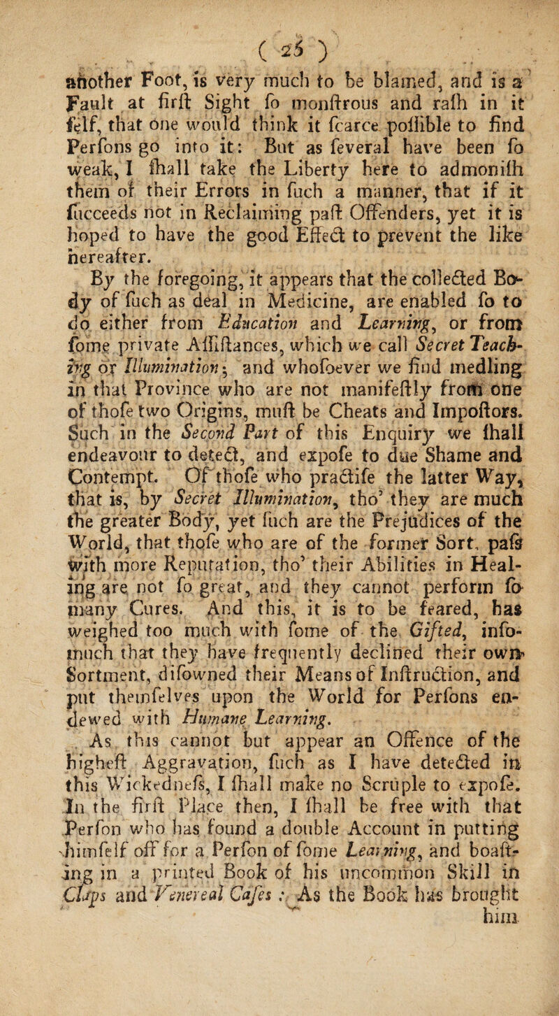 c 4) another Foot, is very much to be blamed, and is a fault at firft; Sight fo monftrous and rafh in it felf, that one would think it fcarce poliible to find Perfons go into it: But as fever a 1 have been fo weak, I fhall take the Liberty here to admonifh them of their Errors in fuch a manner, that if it fucceecls not in Reclaiming pad: Offenders, yet it is hoped to have the good Effect to prevent the like hereafter. By the foregoing, it appears that the collected Bo¬ dy of fuch as deal in Medicine, are enabled fo to do either from Education and Learning^ or from fome private A III dances, which we call Secret Teach- v<g or Illumination5 and whofoever we find medling in that Province who are not manifeftly from one of thofe two Origins, muff be Cheats and Impoftors. Such in the Second Part of this Enquiry we lhall endeavour to deted, and expofe to due Shame and Contempt. Of thofe who pradife the latter Way, that is, by Secret Illumination, tho’they are much the greater Body, yet fuch are the Prejudices of the World, that thofe who are of the former Sort, pafi? With more Reputation, tho’ their Abilities in Heal¬ ing are not fo great, and they cannot perform f(> many Cures. And this, it is to be feared, has weighed too much with fome of the Gifted, info- much that they have frequently declined their owj> Sortment, difowned their Means of Inftrudion, and put the 10feIves upon the World for Perfons en- dewed with Humane Teaming. As this cannot but appear an Offence of the higheft Aggravation, fuch as I have deteded m this Wickednefs, I lhall make no Scruple to expofe. In the firft Place then, I fha.ll be free with that Perfon who has found a double Account in putting 'himfelf off for a Perfon of fome Learning, and boaft- ing in a printed Book of his uncommon Skill in Cups and Venereal Cafes; As the Book has brought