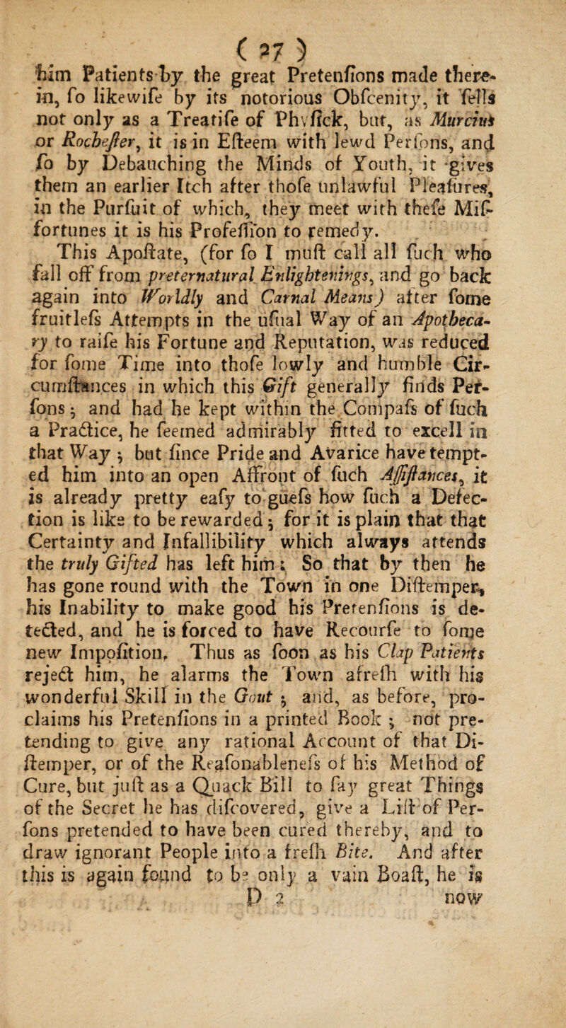 ( 77 ) Mm PatientsTy the great Pretenfions made there¬ in, fo likewife by its notorious Obfcenity, it fells not only as a Treatife of Fhvfick, but, as Murciui or Rocbefier, it is in Efteem with lewd Perfons, and fo by Debauching the Minds of Youth, it 'gives them an earlier Itch after thofe unlawful Pleafiires, in the Purfuit of which, they meet with thefe Mis¬ fortunes it is his Profeflion to remedy. This Apoftate, (for fo I muft call all fuch who fall off’ from preternatural Enlightenings, and go back again into Worldly and Carnal Means ) after forne fruitlefs Attempts in the ufual Way of an Apotheca¬ ry to raife his Fortune and Reputation, was reduced for fome Time into thofe lowly and humble Gir- curnfirances in which this Gift general]y finds Per¬ fons $ and had he kept within the Compafs of fuch a Pradice, he feeined admirably fitted to excell in that Way * but fince Pride and Avarice have tempt¬ ed him into an open Affront of fuch Affiances, it is already pretty eafy to guefs how fuch a Defec¬ tion is like to be rewarded ^ for it is plain that that Certainty and Infallibility which always attends the truly Gifted has left him; So that by then he has gone round with the Town in one Diftemper, his Inability to make good his Pretenfions is de¬ tected, and he is forced to have Recourfe to fome new Impofition, Thus as foon as his Clap Patients rejed him, he alarms the Town afrefh with his wonderful Skill in the Gout $ and, as before, pro¬ claims his Pretenfions in a printed Rook *, not pre¬ tending to give any rational Account of that Di- ftemper, or of the Reafonablenefs of his Method of Cure, but juft as a Quack Bill to fay great Things of the Secret he has difcovered, give a Lift of Per¬ fons pretended to have been cured thereby, and to draw ignorant People into a frefh Bite. And after this is again foiind to be only a vain Boaft, he k P 2 now
