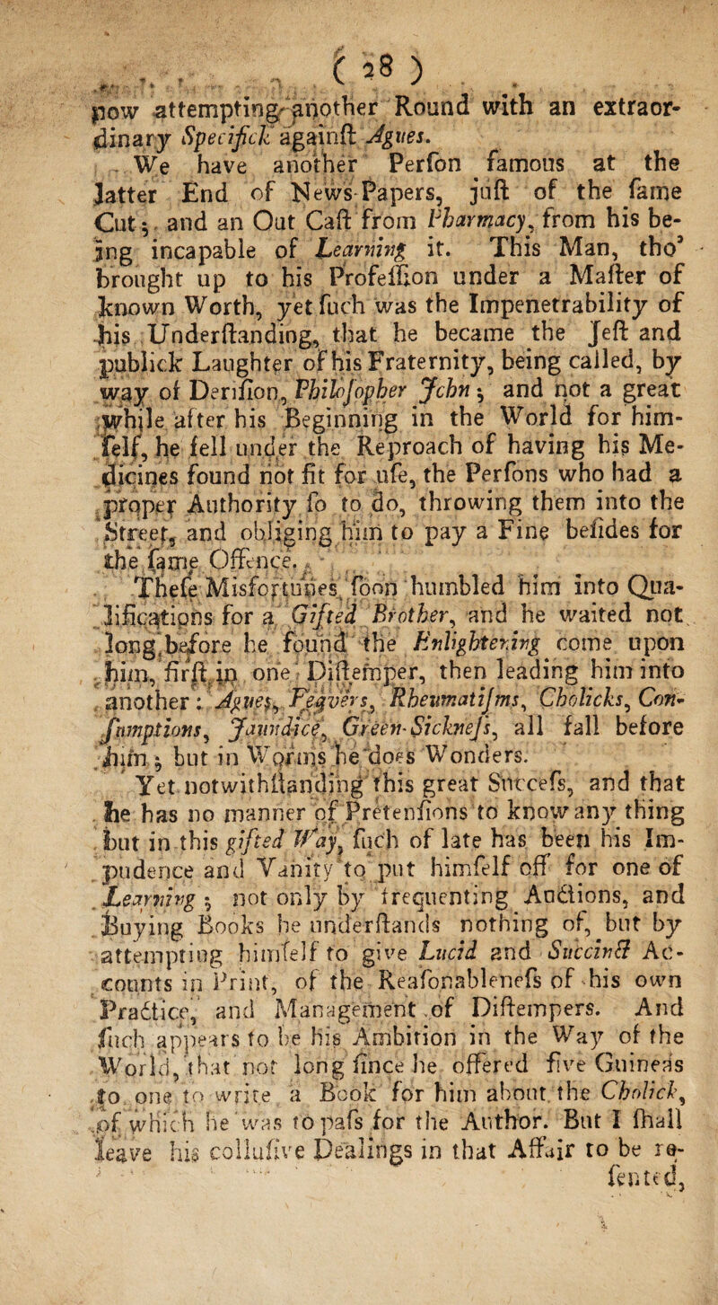 , F'., , . pow attempting another Round with an extraor¬ dinary Specifigc agaihfcJgim. We have another Perfon . famous at the Jatter End of News Papers, juft of the fame Cut*, and an Out Gaft from Pharmacy, from his be¬ ing incapable of bearnwg it. This Man, tho* brought up to his Profeffion under a Mafter of known Worth, yet fuch was the Impenetrability of 'jhis Underftanding, that he became the Jeft and publick Laughter of his Fraternity, being called, by way of Derifion, Fhihjopber John ^ and not a great while after his Beginning in the World for him¬ felf, he fell under the Reproach of having his Me¬ dicines found not fit for ufe, the Perfons who had a proper Authority fo to do, throwing them into the Street, and obliging him to pay a Fine belides for the Offence.; , Tiiefe Misfoftuhes/foon humbled him into Qua- ..lific^tiphs-for a. Gifted.’Brother, and he waited not, long'before he found the Enhghter.ivg come upon .;jhim/mft. in one. • Diftefnper, then leading him into another Peqverj, Rheumatijms, Cholicks, Cm- fnmptiotis, Jaim dice, GreeihSickneJs, all fall before jiim ^ but in Wgrois he does Wonders. Yet notwithiianding this great Sntcefs, and that . lie has no manner of Preteniions to know any thing but in this gifted Way, fuch of late has been his Im¬ pudence and Vanity to put himfelf off for one of Leapnvg ^ not only by frequenting Auctions, and Buying Books he underftands nothing of, but by attempting himfelf to give Lucid and Succhtf Ac¬ counts in Print, of the Reafonablenefs of-his own Practice, and Management .of Diftempers. And fuch appears to be his Ambition in the Way of the World, that not long iincehe offered five Guineas ,|o one to write a Book for him about the Cholich, of which he was t'opafs for the Author. But I fhall leave his collufive Dealings in that Affair to be re- fented, ... * V.