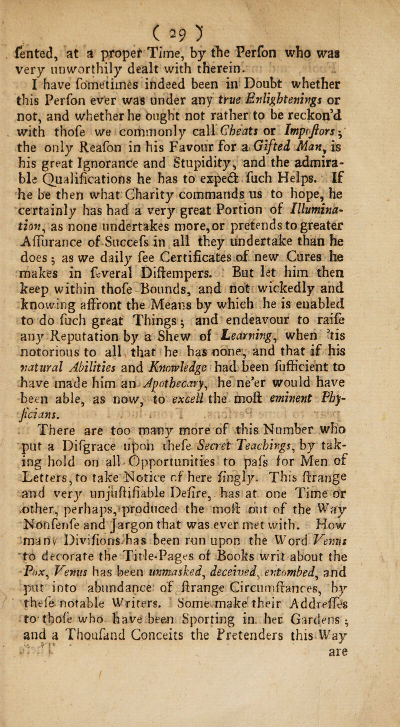 fented, at a proper Time, by the Perfon who was very unworthily dealt with therein. I have fometimes indeed been in Doubt whether this Perfon ever was under any true Enlightenings or not, and whether he ought not rather to be reckon’d with thofe we commonly call Cheats or Impvftors • the only Reafon in his Favour for a Gifted Man^ is his great Ignorance and Stupidity, and the admira¬ ble Qualifications he has to expe<5fc fuch Helps. If he be then what Charity commands us to hope, he certainly has had a very great Portion of Illumina¬ tion, as none undertakes more, or pretends to greater Afiurance of Succefs in all they undertake than he does ; as we daily fee Certificates of new Cures he makes in Lveral Diftempers. But let him then keep within thofe Bounds, and not wickedly and knowing affront the Means by which he is enabled to do fuch great Things $ and endeavour to raife any Reputation by a Shew of Learning, when kis notorious to all that he has none, and that if his natural Abilities and Knowledge had been fufficient to have made him an Apothecary, he ne'er would have been able, as now, to excell the moft eminent Phy- Jicians. ' There are too many more of this Number who put a Difgrace upon thefe Secret Teachings, by tak¬ ing hold on all Opportunities to pafs tor Men of Letters, to take Notice of here fingly. This ftrange and very unjufiifiable Defire, has at one Time or .other, perhaps, produced the molt out of the Way Nonfenfe and Jargon that was ever met with. How manv Divifions has been run upon the Word Venus to decorate the Title-Pages of Books writ about the Pox, Venus has been unmasked, deceived, entombed, and 30Ut into abundance of ftrange Circumfiances, by theie notable Writers. Some make their Addrefies to-thofe who have been Sporting in her Gardens; and a Thoufand Conceits the Pretenders this Way are