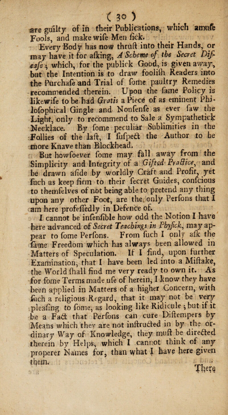 ( 3® ) are guilty of in their Publications, which amufe Fools, and make wife Men fick. Every Body has now thruft into their Hands, or may have it for afking, A Scheme of the Secret Dif mfe *, which, for the publick Good, is given away, but the Intention is to draw foolilh Readers into the Purchafe and Trial of fome paultry Remedies recommended therein. Upon the fame Policy is likewife to be had Gratis a Piece of as eminent Phi- lofophical Gingle and Nonfenfe as ever faw the Light, only to recommend to Sale a Sympathetic^ Necklace. By fome peculiar Sublimities in the Follies of the laft, I fufpeft the Author to be more Knave than Blockhead. But howfoever fome may fall away from the Simplicity and Integrity of a Gifted FraBice, and be drawn afide by worldly Craft and Profit, yet fuch as keep firm to their fecret Guides, confcious to themfelves of not being able to pretend any thing Upon any other Foot, are the, only Perfons that I am here profefiedly in Defence of. I cannot be infenfible how odd the Notion I have here advanced of Secret Teachings in Phyfck, may ap¬ pear to fome Perfons. From fuch I pnly afk the fame Freedom which has always been allowed in Matters of Speculation. If I find, upon further Examination, that I have been led into a Miftake, the World (hall find me very ready to own it. As for fome Terms made ufe of herein, I know they have been applied in Matters of a higher Concern, with fitch a religious Regard, that it may not be very pleaflng to fome, as looking like Ridicule *, but if it be a Fad that Perfons can cure Diftempers by Means which they are not inftrudfed in by the or¬ dinary Way of Knowledge, they muff be directed therein by Helps, which I cannot think of any properer Names for, than what I have here given tbem.