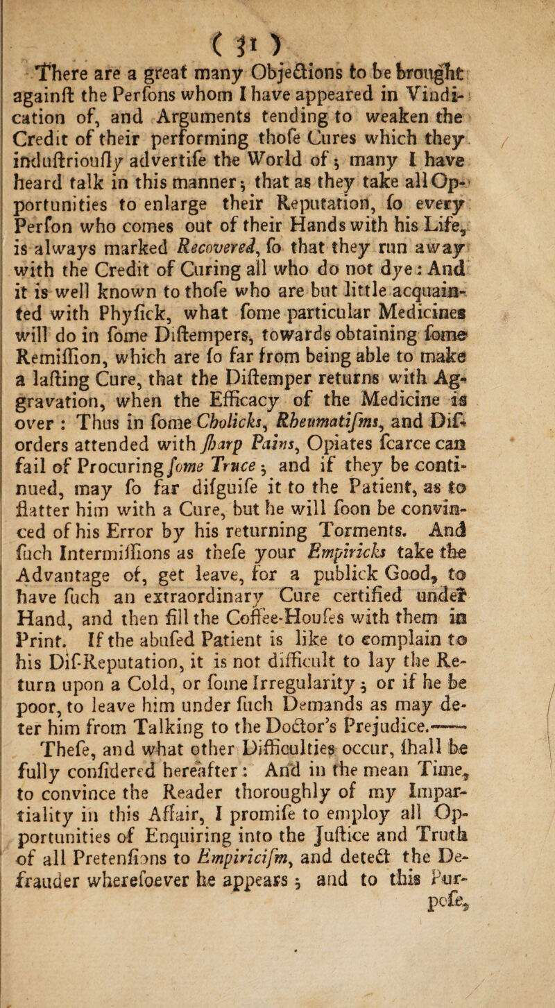 There are a great many Obje&ions to be brought againft the Perfons whom I have appeared in Vindi-: cation of, and Arguments tending to weaken the Credit of their performing thofe Cures which they induftrioufly advertife the World of ^ many 1 have heard talk in this manner * that as they take all Op¬ portunities to enlarge their Reputation, fo every Perfon who comes out of their Hands with his Life, is always marked Recover ed, fo that they run away with the Credit of Curing all who do not dye: And it is well known to thofe who are but little acquain¬ ted with Phyfick, what fome particular Medicines will do in fome Diftempers, towards obtaining fome Remiffion, which are fo far from being able to make a lading Cure, that the Diftemper returns with Ag« gravation, when the Efficacy of the Medicine is over : Thus in fome Cbolicks, Rheumatifms, and Difc orders attended with fiarp Pirn, Opiates fcarcecan fail of Procuring fome Truce ^ and if they be conti¬ nued, may fo far difguife it to the Patient, as to flatter him with a Cure, but he will foon be convin¬ ced of his Error by his returning Torments. And fuch Intermiifions as thefe your Empirich take the Advantage of, get leave, for a publick Good, to have fuch an extraordinary Cure certified undef Hand, and then fill the Coffee-Houfes with them in Print. If the abufed Patient is like to complain to his Dif Reputation, it is not difficult to lay the Re¬ turn upon a Cold, or fome Irregularity * or if he be poor, to leave him under fuch Demands as may de¬ ter him from Talking to the Doctor's Prejudice.-— Thefe, and what other Difficulties occur, (hall be fully confidered hereafter: And in the mean Tiine„ to convince the Reader thoroughly of my impar¬ tiality in this Affair, I promife to employ ail Op¬ portunities of Enquiring into the Juftice and Truth of all Pretenfions to Empiricifm, and detect the De¬ frauder wherefoever he appears $ and to this Pur-