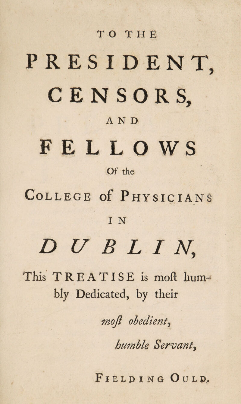 T O T H E PRESIDENT, CENSORS, AND FELLOWS Of the College of Physicians I N DUEL / N, This TREATISE is mod hum- bly Dedicated, by their mojl obedient, humble Servant^ Fielding Oulu,